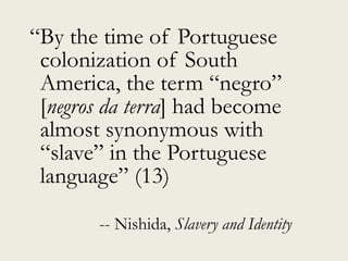 “By the time of Portuguese
colonization of South
America, the term “negro”
[negros da terra] had become
almost synonymous with
“slave” in the Portuguese
language” (13)
-- Nishida, Slavery and Identity
 
