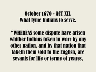 October 1670 - ACT XII.
What tyme Indians to serve.
“WHEREAS some dispute have arisen
whither Indians taken in warr by any
other nation, and by that nation that
taketh them sold to the English, are
sevants for life or terme of yeares,
 