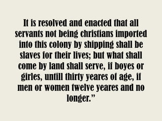 It is resolved and enacted that all
servants not being christians imported
into this colony by shipping shall be
slaves for their lives; but what shall
come by land shall serve, if boyes or
girles, untill thirty yeares of age, if
men or women twelve yeares and no
longer.”
 