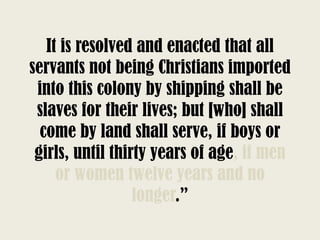 It is resolved and enacted that all
servants not being Christians imported
into this colony by shipping shall be
slaves for their lives; but [who] shall
come by land shall serve, if boys or
girls, until thirty years of age, if men
or women twelve years and no
longer.”
 