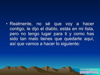 Realmente, no sé que voy a hacer contigo, le dijo el diablo, estás en mi lista, pero no tengo lugar para ti y como has sido tan malo tienes que quedarte aquí, así que vamos a hacer lo siguiente: 