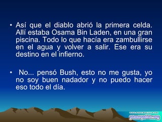 Así que el diablo abrió la primera celda. Allí estaba Osama Bin Laden, en una gran piscina. Todo lo que hacía era zambullirse en el agua y volver a salir. Ese era su destino en el infierno. No... pensó Bush, esto no me gusta, yo no soy buen nadador y no puedo hacer eso todo el día. 