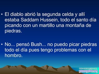 El diablo abrió la segunda celda y allí estaba Saddam Hussein, todo el santo día picando con un martillo una montaña de piedras. No... pensó Bush... no puedo picar piedras todo el día pues tengo problemas con el hombro. 