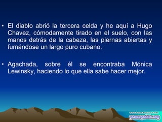 El diablo abrió la tercera celda y he aquí a Hugo Chavez, cómodamente tirado en el suelo, con las manos detrás de la cabeza, las piernas abiertas y fumándose un largo puro cubano.  Agachada, sobre él se encontraba Mónica Lewinsky, haciendo lo que ella sabe hacer mejor. 