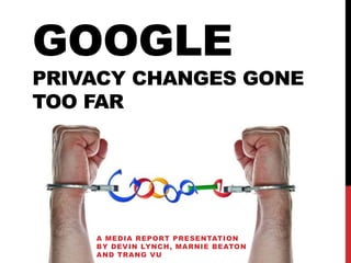 GOOGLE
PRIVACY CHANGES GONE
TOO FAR




    A MEDIA REPORT PRESENTATION
    BY DEVIN LYNCH, MARNIE BEATON
    AND TRANG VU
 