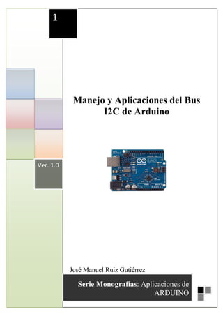 1




            Manejo y Aplicaciones del Bus
                  I2C de Arduino




Ver. 1.0




           José Manuel Ruiz Gutiérrez
           José Manuel Ruiz Gutiérrez
             Serie Monografías: Aplicaciones de1
                                    ARDUINO
 
