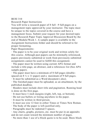BUSI 310
Research Paper Instructions
You will write a research paper of 8 full –9 full pages on a
management topic approved by your instructor. The topic must
be unique to the topics covered in the course and have a
management focus. Submit your request for your desired topic
to the Research Paper Topic Approval Discussion Board by the
end of Module/Week 1. A sample paper is available in the
Assignment Instructions folder and should be referred to for
proper formatting.
Paper Requirements:
· The paper is to be your original work and written solely for
this course. Although past papers can be minimally referenced,
papers previously submitted or work from previously submitted
assignments cannot be used to fulfill this assignment.
· The paper must be written using current APA format and
include a title page, an abstract, and a references list (See APA
sample paper).
· The paper must have a minimum of 8 full pages (double-
spaced on 8 ½ x 11 paper) and a maximum of 9 full pages.
· It must be submitted as a Word document (.doc).
· The finished paper must be uploaded, as an attachment, by the
published deadline.
· Headers must include short title and pagination. Running head
is done on the first page.
· It must have 1-inch margins (right, left, top, or bottom).
· Do not use bullets or listing anywhere in the paper.
· It must be written in third person.
· It must use size 12 font in either Times or Times New Roman.
· The body of the paper is left-justified only.
· Paragraphs must be indented 5 spaces.
· Any charts, graphs, pictures, etc. must be put in an appendix
and do not count toward the minimum number of pages.
· No more than 1 use of a block quote is to be used. Show block
 