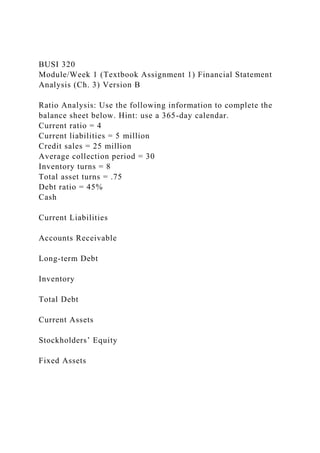 BUSI 320
Module/Week 1 (Textbook Assignment 1) Financial Statement
Analysis (Ch. 3) Version B
Ratio Analysis: Use the following information to complete the
balance sheet below. Hint: use a 365-day calendar.
Current ratio = 4
Current liabilities = 5 million
Credit sales = 25 million
Average collection period = 30
Inventory turns = 8
Total asset turns = .75
Debt ratio = 45%
Cash
Current Liabilities
Accounts Receivable
Long-term Debt
Inventory
Total Debt
Current Assets
Stockholders’ Equity
Fixed Assets
 