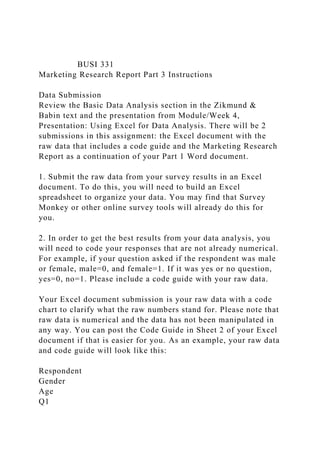 BUSI 331
Marketing Research Report Part 3 Instructions
Data Submission
Review the Basic Data Analysis section in the Zikmund &
Babin text and the presentation from Module/Week 4,
Presentation: Using Excel for Data Analysis. There will be 2
submissions in this assignment: the Excel document with the
raw data that includes a code guide and the Marketing Research
Report as a continuation of your Part 1 Word document.
1. Submit the raw data from your survey results in an Excel
document. To do this, you will need to build an Excel
spreadsheet to organize your data. You may find that Survey
Monkey or other online survey tools will already do this for
you.
2. In order to get the best results from your data analysis, you
will need to code your responses that are not already numerical.
For example, if your question asked if the respondent was male
or female, male=0, and female=1. If it was yes or no question,
yes=0, no=1. Please include a code guide with your raw data.
Your Excel document submission is your raw data with a code
chart to clarify what the raw numbers stand for. Please note that
raw data is numerical and the data has not been manipulated in
any way. You can post the Code Guide in Sheet 2 of your Excel
document if that is easier for you. As an example, your raw data
and code guide will look like this:
Respondent
Gender
Age
Q1
 