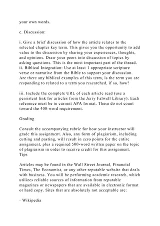 your own words.
c. Discussion:
i. Give a brief discussion of how the article relates to the
selected chapter key term. This gives you the opportunity to add
value to the discussion by sharing your experiences, thoughts,
and opinions. Draw your peers into discussion of topics by
asking questions. This is the most important part of the thread.
ii. Biblical Integration: Use at least 1 appropriate scripture
verse or narrative from the Bible to support your discussion.
Are there any biblical examples of this term, is the term you are
responding to related to a term you researched, if so, how?
iii. Include the complete URL of each article read (use a
persistent link for articles from the Jerry Falwell Library). Each
reference must be in current APA format. These do not count
toward the 400-word requirement.
Grading
Consult the accompanying rubric for how your instructor will
grade this assignment. Also, any form of plagiarism, including
cutting and pasting, will result in zero points for the entire
assignment, plus a required 500-word written paper on the topic
of plagiarism in order to receive credit for this assignment.
Tips
Articles may be found in the Wall Street Journal, Financial
Times, The Economist, or any other reputable website that deals
with business. You will be performing academic research, which
utilizes reliable sources of information from reputable
magazines or newspapers that are available in electronic format
or hard copy. Sites that are absolutely not acceptable are:
· Wikipedia
 