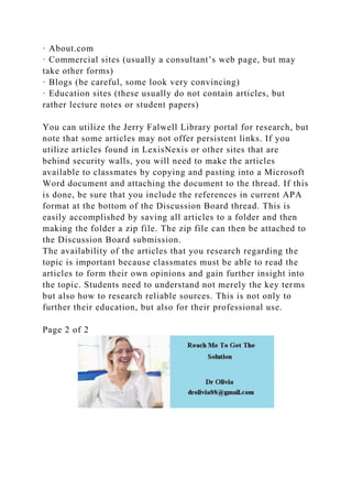 · About.com
· Commercial sites (usually a consultant’s web page, but may
take other forms)
· Blogs (be careful, some look very convincing)
· Education sites (these usually do not contain articles, but
rather lecture notes or student papers)
You can utilize the Jerry Falwell Library portal for research, but
note that some articles may not offer persistent links. If you
utilize articles found in LexisNexis or other sites that are
behind security walls, you will need to make the articles
available to classmates by copying and pasting into a Microsoft
Word document and attaching the document to the thread. If this
is done, be sure that you include the references in current APA
format at the bottom of the Discussion Board thread. This is
easily accomplished by saving all articles to a folder and then
making the folder a zip file. The zip file can then be attached to
the Discussion Board submission.
The availability of the articles that you research regarding the
topic is important because classmates must be able to read the
articles to form their own opinions and gain further insight into
the topic. Students need to understand not merely the key terms
but also how to research reliable sources. This is not only to
further their education, but also for their professional use.
Page 2 of 2
 
