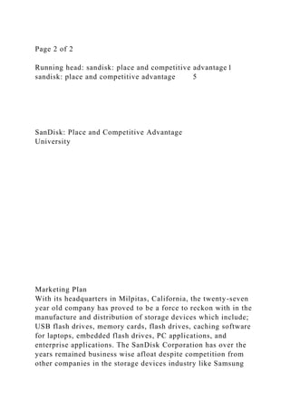 Page 2 of 2
Running head: sandisk: place and competitive advantage 1
sandisk: place and competitive advantage 5
SanDisk: Place and Competitive Advantage
University
Marketing Plan
With its headquarters in Milpitas, California, the twenty-seven
year old company has proved to be a force to reckon with in the
manufacture and distribution of storage devices which include;
USB flash drives, memory cards, flash drives, caching software
for laptops, embedded flash drives, PC applications, and
enterprise applications. The SanDisk Corporation has over the
years remained business wise afloat despite competition from
other companies in the storage devices industry like Samsung
 