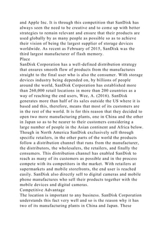 and Apple Inc. It is through this competition that SanDisk has
always seen the need to be creative and to come up with better
strategies to remain relevant and ensure that their products are
used globally by as many people as possible so as to achieve
their vision of being the largest supplier of storage devices
worldwide. As recent as February of 2015, SanDisk was the
third largest manufacturer of flash memory.
Place
SanDisk Corporation has a well-defined distribution strategy
that ensures smooth flow of products from the manufactures
straight to the final user who is also the consumer. With storage
devices industry being depended on, by billions of people
around the world, SanDisk Corporation has established more
than 260,000 retail locations in more than 200 countries as a
way of reaching the end users, Wee, A. (2016). SanDisk
generates more than half of its sales outside the US where it is
based and this, therefore, means that most of its customers are
in the rest of the world. It is for this reason that they decided to
open two more manufacturing plants, one in China and the other
in Japan so as to be nearer to their customers considering a
large number of people in the Asian continent and Africa below.
Though in North America SanDisk exclusively sell through
specific retailers, in the other parts of the world the products
follow a distribution channel that runs from the manufacturer,
the distributors, the wholesalers, the retailers, and finally the
consumers. This distribution channel has enabled SanDisk to
reach as many of its customers as possible and in the process
compete with its competitors in the market. With retailers at
supermarkets and mobile storefronts, the end user is reached
easily. SanDisk also directly sell to digital cameras and mobile
phone manufactures who sell their products together with the
mobile devices and digital cameras.
Competitive Advantage
The location is important to any business. SanDisk Corporation
understands this fact very well and so is the reason why it has
two of its manufacturing plants in China and Japan. These
 
