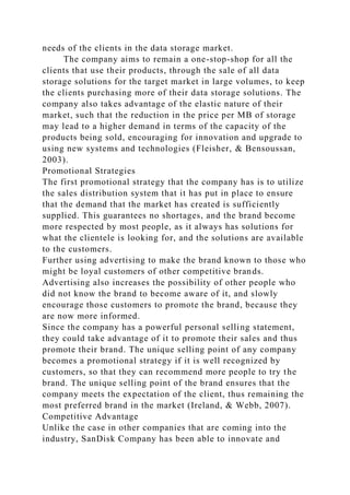 needs of the clients in the data storage market.
The company aims to remain a one-stop-shop for all the
clients that use their products, through the sale of all data
storage solutions for the target market in large volumes, to keep
the clients purchasing more of their data storage solutions. The
company also takes advantage of the elastic nature of their
market, such that the reduction in the price per MB of storage
may lead to a higher demand in terms of the capacity of the
products being sold, encouraging for innovation and upgrade to
using new systems and technologies (Fleisher, & Bensoussan,
2003).
Promotional Strategies
The first promotional strategy that the company has is to utilize
the sales distribution system that it has put in place to ensure
that the demand that the market has created is sufficiently
supplied. This guarantees no shortages, and the brand become
more respected by most people, as it always has solutions for
what the clientele is looking for, and the solutions are available
to the customers.
Further using advertising to make the brand known to those who
might be loyal customers of other competitive brands.
Advertising also increases the possibility of other people who
did not know the brand to become aware of it, and slowly
encourage those customers to promote the brand, because they
are now more informed.
Since the company has a powerful personal selling statement,
they could take advantage of it to promote their sales and thus
promote their brand. The unique selling point of any company
becomes a promotional strategy if it is well recognized by
customers, so that they can recommend more people to try the
brand. The unique selling point of the brand ensures that the
company meets the expectation of the client, thus remaining the
most preferred brand in the market (Ireland, & Webb, 2007).
Competitive Advantage
Unlike the case in other companies that are coming into the
industry, SanDisk Company has been able to innovate and
 