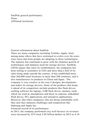 SanDisk general performance
Name
Affiliated institution
General information about SanDisk
There are many companies including Toshiba, Apple, Intel,
among many others that have continued to evolve over the years
since more and more people are adopting to these technologies.
The industry has continued to grow with the immense growth of
technologies and immense need for storage devices. SanDisk,
(2016) argues that since its establishment, the companies has
been selling to customers in USA and more than a half of its
sales being made outside the country. It has established more
than 260,000 retail locations in more than 200 countries, and it
also manufactures its products in China and Japan. The
company is very creative in the way it designs, developments
and makes its storage devices. Some of the products that keeps
it ahead of its competitors include products like flash drives,
caching software for laptops, USB flash drives, memory cards
which are used in smartphones and those in cameras, embedded
flash drives, PCs applications and enterprise applications.
However, like other companies who are doing remarkably well,
they also face immense challenges and competition like
Samsung and Apple Inc.
Financial record of its performance
In 2013, the company performed very well because its revenues
were increased by 22% from 5.05 billion dollars in 2012 to 6.18
 
