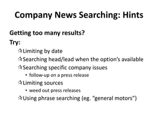 Company News Searching: Hints Getting too many results? Try: Limiting by date Searching head/lead when the option’s available Searching specific company issues follow-up on a press release Limiting sources weed out press releases Using phrase searching (eg. “general motors”) 