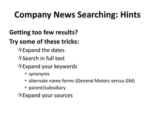 Company News Searching: Hints Getting too few results? Try some of these tricks: Expand the dates Search in full text Expand your keywords synonyms alternate name forms (General Motors versus GM) parent/subsidiary Expand your sources 