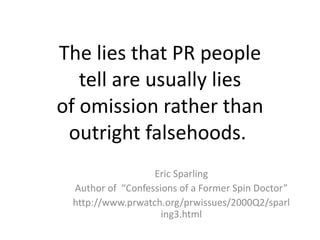 The lies that PR people tell are usually lies of omission rather than outright falsehoods.  Eric Sparling Author of  “Confessions of a Former Spin Doctor” http://www.prwatch.org/prwissues/2000Q2/sparling3.html 