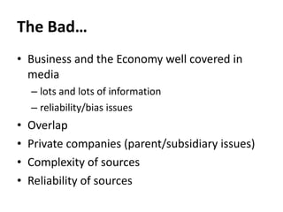 The Bad… Business and the Economy well covered in media lots and lots of information reliability/bias issues Overlap Private companies (parent/subsidiary issues) Complexity of sources Reliability of sources 