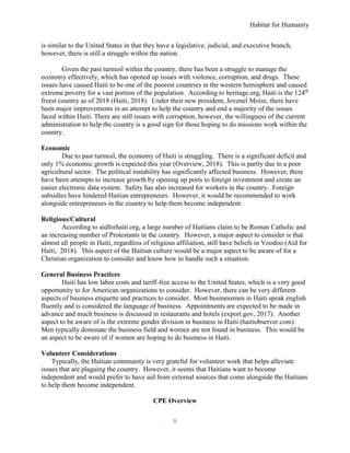 Habitat for Humanity
8
is similar to the United States in that they have a legislative, judicial, and executive branch,
however, there is still a struggle within the nation.
Given the past turmoil within the country, there has been a struggle to manage the
economy effectively, which has opened up issues with violence, corruption, and drugs. These
issues have caused Haiti to be one of the poorest countries in the western hemisphere and caused
extreme poverty for a vast portion of the population. According to heritage.org, Haiti is the 124th
freest country as of 2018 (Haiti, 2018). Under their new president, Jovenel Moise, there have
been major improvements in an attempt to help the country and end a majority of the issues
faced within Haiti. There are still issues with corruption, however, the willingness of the current
administration to help the country is a good sign for those hoping to do missions work within the
country.
Economic
Due to past turmoil, the economy of Haiti is struggling. There is a significant deficit and
only 1% economic growth is expected this year (Overview, 2018). This is partly due to a poor
agricultural sector. The political instability has significantly affected business. However, there
have been attempts to increase growth by opening up ports to foreign investment and create an
easier electronic data system. Safety has also increased for workers in the country. Foreign
subsidies have hindered Haitian entrepreneurs. However, it would be recommended to work
alongside entrepreneurs in the country to help them become independent.
Religious/Cultural
According to aidforhaiti.org, a large number of Haitians claim to be Roman Catholic and
an increasing number of Protestants in the country. However, a major aspect to consider is that
almost all people in Haiti, regardless of religious affiliation, still have beliefs in Voodoo (Aid for
Haiti, 2018). This aspect of the Haitian culture would be a major aspect to be aware of for a
Christian organization to consider and know how to handle such a situation.
General Business Practices
Haiti has low labor costs and tariff-free access to the United States, which is a very good
opportunity to for American organizations to consider. However, there can be very different
aspects of business etiquette and practices to consider. Most businessmen in Haiti speak english
fluently and is considered the language of business. Appointments are expected to be made in
advance and much business is discussed in restaurants and hotels (export.gov, 2017). Another
aspect to be aware of is the extreme gender division in business in Haiti (haitiobserver.com).
Men typically dominate the business field and women are not found in business. This would be
an aspect to be aware of if women are hoping to do business in Haiti.
Volunteer Considerations
Typically, the Haitian community is very grateful for volunteer work that helps alleviate
issues that are plaguing the country. However, it seems that Haitians want to become
independent and would prefer to have aid from external sources that come alongside the Haitians
to help them become independent.
CPE Overview
 