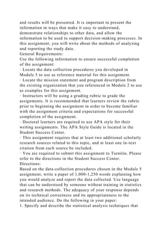 and results will be presented. It is important to present the
information in ways that make it easy to understand,
demonstrate relationships to other data, and allow the
information to be used to support decision-making processes. In
this assignment, you will write about the methods of analyzing
and reporting the study data.
General Requirements:
Use the following information to ensure successful completion
of the assignment:
· Locate the data collection procedures you developed in
Module 5 to use as reference material for this assignment.
· Locate the mission statement and program description from
the existing organization that you referenced in Module 2 to use
as examples for this assignment.
· Instructors will be using a grading rubric to grade the
assignments. It is recommended that learners review the rubric
prior to beginning the assignment in order to become familiar
with the assignment criteria and expectations for successful
completion of the assignment.
· Doctoral learners are required to use APA style for their
writing assignments. The APA Style Guide is located in the
Student Success Center.
· This assignment requires that at least two additional scholarly
research sources related to this topic, and at least one in-text
citation from each source be included.
· You are required to submit this assignment to Turnitin. Please
refer to the directions in the Student Success Center.
Directions:
Based on the data-collection procedures chosen in the Module 5
assignment, write a paper of 1,000-1,250 words explaining how
you would analyze and report the data collected. Use language
that can be understood by someone without training in statistics
and research methods. The adequacy of your response depends
on its technical correctness and its appropriateness to the
intended audience. Do the following in your paper:
1. Specify and describe the statistical analysis techniques that
 