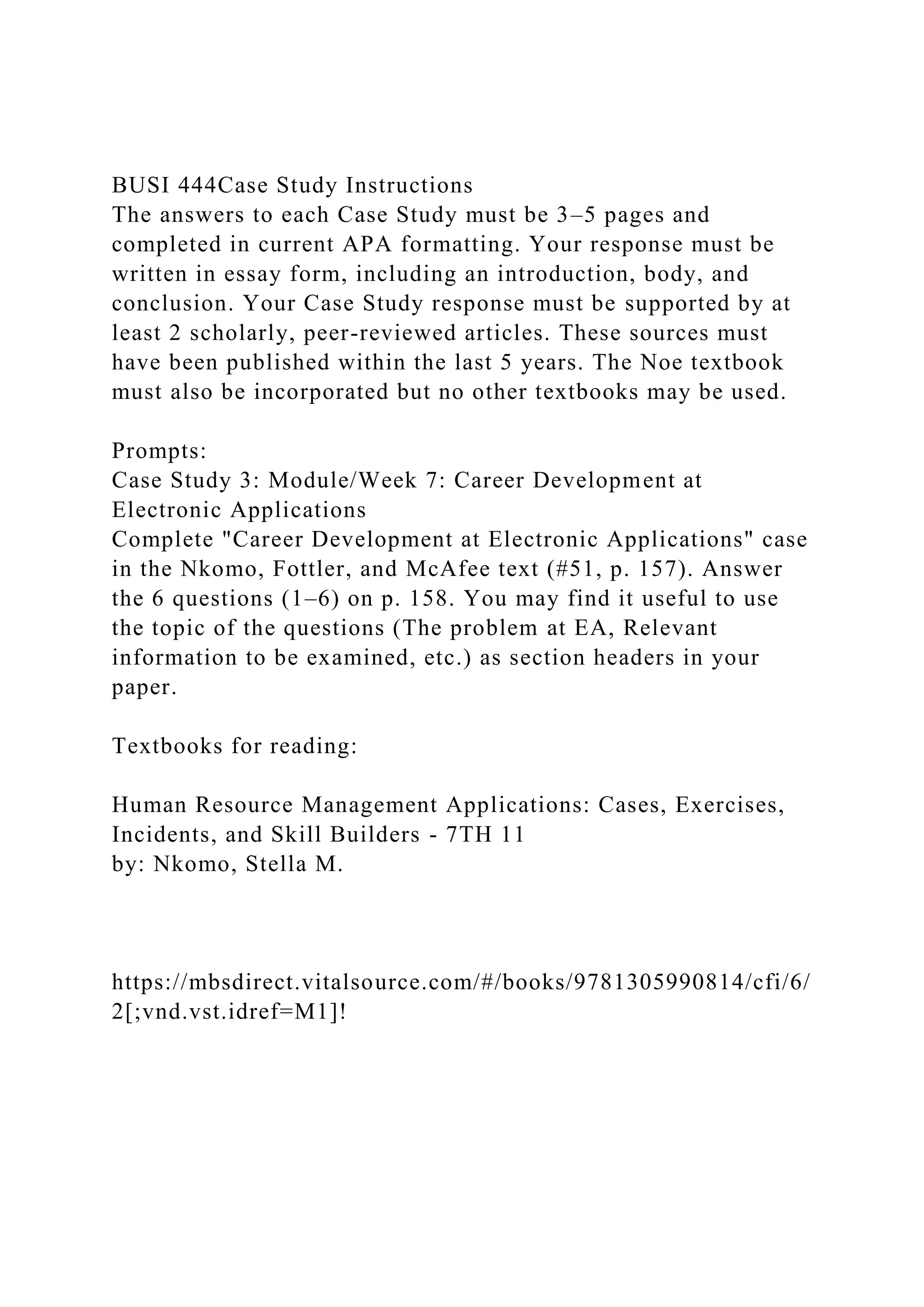 BUSI 444Case Study Instructions
The answers to each Case Study must be 3–5 pages and
completed in current APA formatting. Your response must be
written in essay form, including an introduction, body, and
conclusion. Your Case Study response must be supported by at
least 2 scholarly, peer-reviewed articles. These sources must
have been published within the last 5 years. The Noe textbook
must also be incorporated but no other textbooks may be used.
Prompts:
Case Study 3: Module/Week 7: Career Development at
Electronic Applications
Complete "Career Development at Electronic Applications" case
in the Nkomo, Fottler, and McAfee text (#51, p. 157). Answer
the 6 questions (1–6) on p. 158. You may find it useful to use
the topic of the questions (The problem at EA, Relevant
information to be examined, etc.) as section headers in your
paper.
Textbooks for reading:
Human Resource Management Applications: Cases, Exercises,
Incidents, and Skill Builders - 7TH 11
by: Nkomo, Stella M.
https://mbsdirect.vitalsource.com/#/books/9781305990814/cfi/6/
2[;vnd.vst.idref=M1]!
 