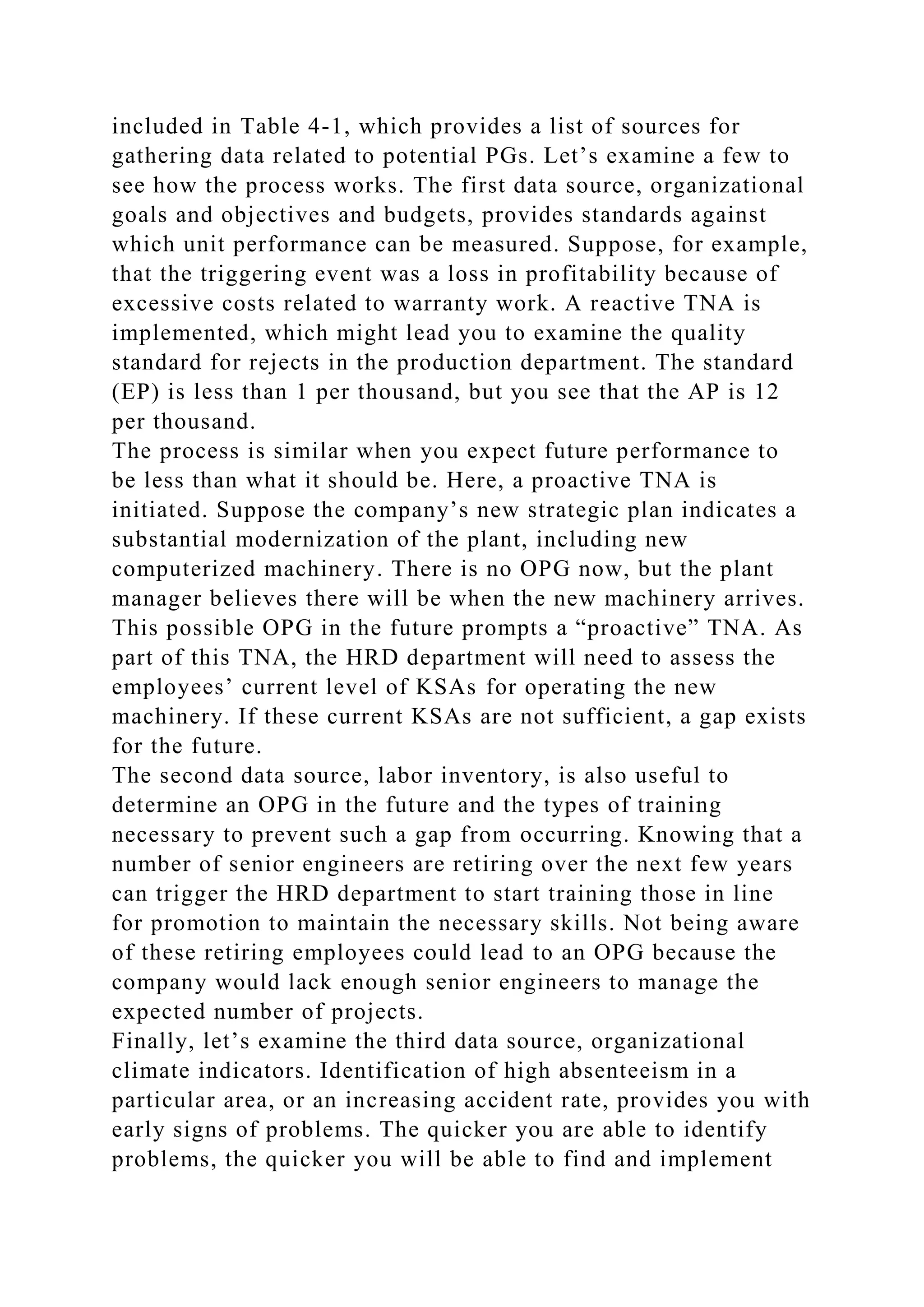 included in Table 4-1, which provides a list of sources for
gathering data related to potential PGs. Let’s examine a few to
see how the process works. The first data source, organizational
goals and objectives and budgets, provides standards against
which unit performance can be measured. Suppose, for example,
that the triggering event was a loss in profitability because of
excessive costs related to warranty work. A reactive TNA is
implemented, which might lead you to examine the quality
standard for rejects in the production department. The standard
(EP) is less than 1 per thousand, but you see that the AP is 12
per thousand.
The process is similar when you expect future performance to
be less than what it should be. Here, a proactive TNA is
initiated. Suppose the company’s new strategic plan indicates a
substantial modernization of the plant, including new
computerized machinery. There is no OPG now, but the plant
manager believes there will be when the new machinery arrives.
This possible OPG in the future prompts a “proactive” TNA. As
part of this TNA, the HRD department will need to assess the
employees’ current level of KSAs for operating the new
machinery. If these current KSAs are not sufficient, a gap exists
for the future.
The second data source, labor inventory, is also useful to
determine an OPG in the future and the types of training
necessary to prevent such a gap from occurring. Knowing that a
number of senior engineers are retiring over the next few years
can trigger the HRD department to start training those in line
for promotion to maintain the necessary skills. Not being aware
of these retiring employees could lead to an OPG because the
company would lack enough senior engineers to manage the
expected number of projects.
Finally, let’s examine the third data source, organizational
climate indicators. Identification of high absenteeism in a
particular area, or an increasing accident rate, provides you with
early signs of problems. The quicker you are able to identify
problems, the quicker you will be able to find and implement
 