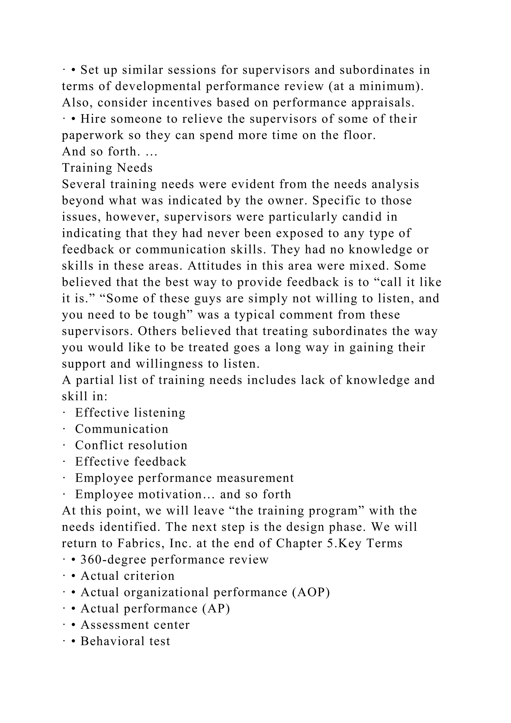 · • Set up similar sessions for supervisors and subordinates in
terms of developmental performance review (at a minimum).
Also, consider incentives based on performance appraisals.
· • Hire someone to relieve the supervisors of some of their
paperwork so they can spend more time on the floor.
And so forth. …
Training Needs
Several training needs were evident from the needs analysis
beyond what was indicated by the owner. Specific to those
issues, however, supervisors were particularly candid in
indicating that they had never been exposed to any type of
feedback or communication skills. They had no knowledge or
skills in these areas. Attitudes in this area were mixed. Some
believed that the best way to provide feedback is to “call it like
it is.” “Some of these guys are simply not willing to listen, and
you need to be tough” was a typical comment from these
supervisors. Others believed that treating subordinates the way
you would like to be treated goes a long way in gaining their
support and willingness to listen.
A partial list of training needs includes lack of knowledge and
skill in:
· Effective listening
· Communication
· Conflict resolution
· Effective feedback
· Employee performance measurement
· Employee motivation… and so forth
At this point, we will leave “the training program” with the
needs identified. The next step is the design phase. We will
return to Fabrics, Inc. at the end of Chapter 5.Key Terms
· • 360-degree performance review
· • Actual criterion
· • Actual organizational performance (AOP)
· • Actual performance (AP)
· • Assessment center
· • Behavioral test
 
