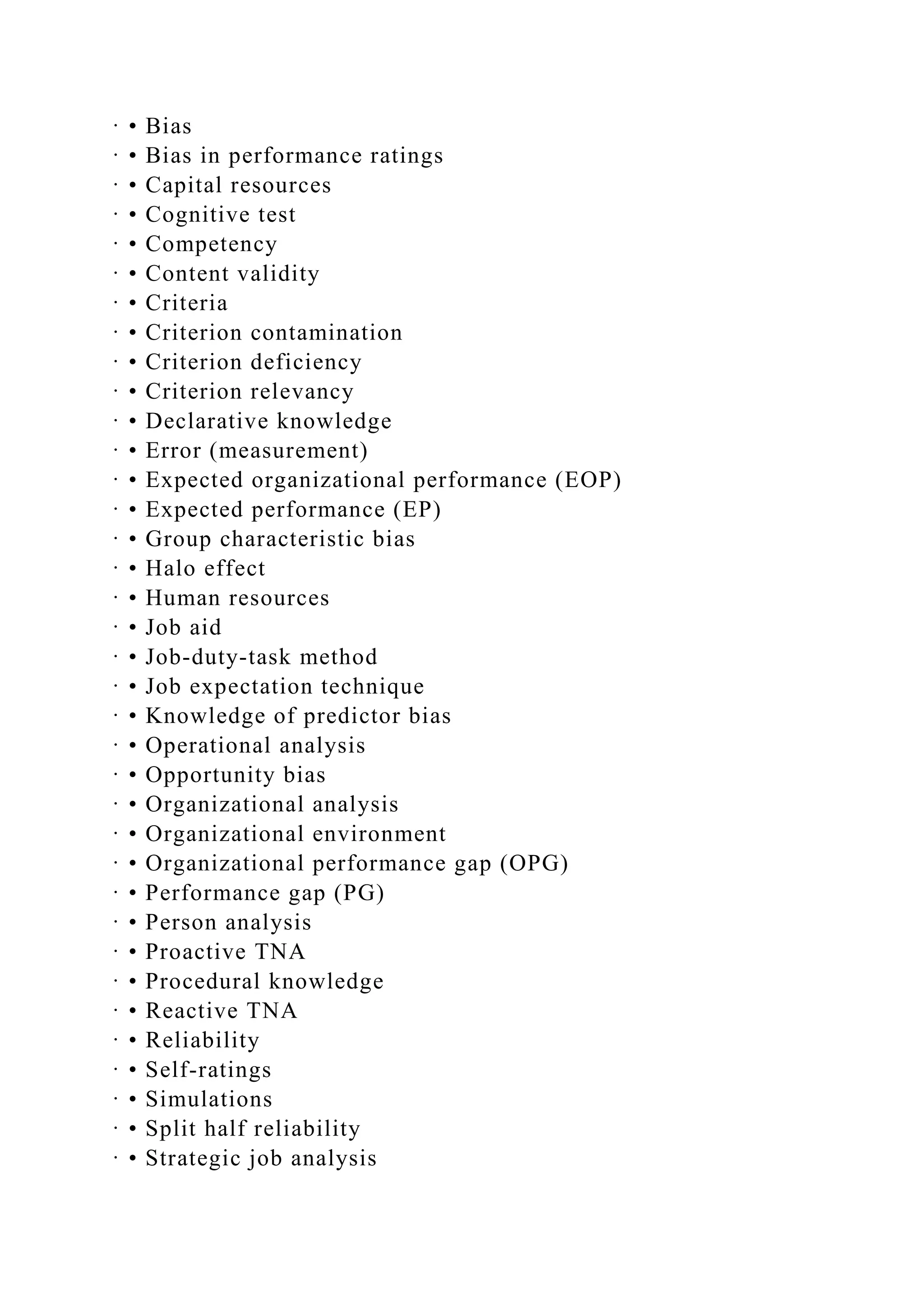 · • Bias
· • Bias in performance ratings
· • Capital resources
· • Cognitive test
· • Competency
· • Content validity
· • Criteria
· • Criterion contamination
· • Criterion deficiency
· • Criterion relevancy
· • Declarative knowledge
· • Error (measurement)
· • Expected organizational performance (EOP)
· • Expected performance (EP)
· • Group characteristic bias
· • Halo effect
· • Human resources
· • Job aid
· • Job-duty-task method
· • Job expectation technique
· • Knowledge of predictor bias
· • Operational analysis
· • Opportunity bias
· • Organizational analysis
· • Organizational environment
· • Organizational performance gap (OPG)
· • Performance gap (PG)
· • Person analysis
· • Proactive TNA
· • Procedural knowledge
· • Reactive TNA
· • Reliability
· • Self-ratings
· • Simulations
· • Split half reliability
· • Strategic job analysis
 