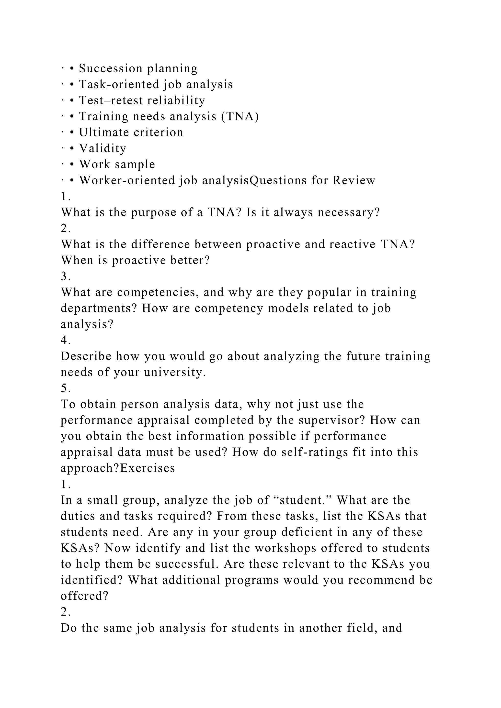 · • Succession planning
· • Task-oriented job analysis
· • Test–retest reliability
· • Training needs analysis (TNA)
· • Ultimate criterion
· • Validity
· • Work sample
· • Worker-oriented job analysisQuestions for Review
1.
What is the purpose of a TNA? Is it always necessary?
2.
What is the difference between proactive and reactive TNA?
When is proactive better?
3.
What are competencies, and why are they popular in training
departments? How are competency models related to job
analysis?
4.
Describe how you would go about analyzing the future training
needs of your university.
5.
To obtain person analysis data, why not just use the
performance appraisal completed by the supervisor? How can
you obtain the best information possible if performance
appraisal data must be used? How do self-ratings fit into this
approach?Exercises
1.
In a small group, analyze the job of “student.” What are the
duties and tasks required? From these tasks, list the KSAs that
students need. Are any in your group deficient in any of these
KSAs? Now identify and list the workshops offered to students
to help them be successful. Are these relevant to the KSAs you
identified? What additional programs would you recommend be
offered?
2.
Do the same job analysis for students in another field, and
 