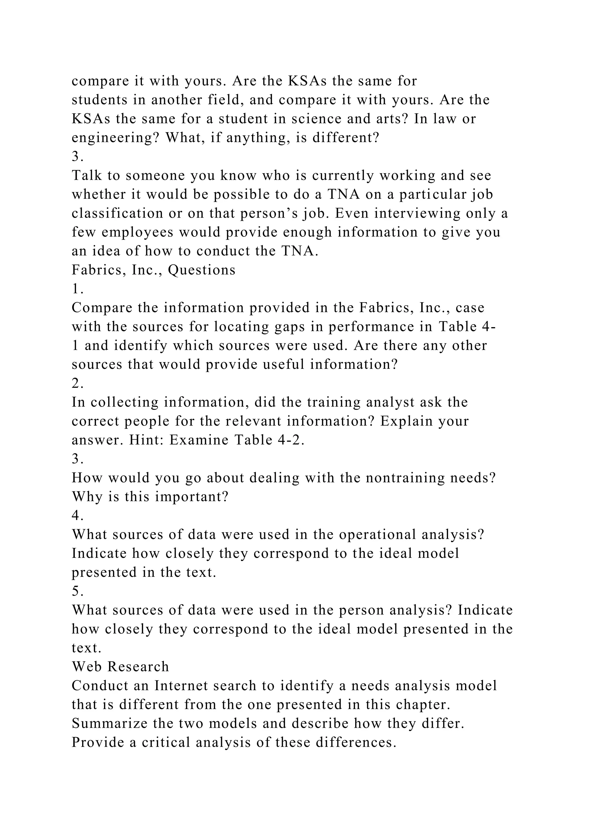 compare it with yours. Are the KSAs the same for
students in another field, and compare it with yours. Are the
KSAs the same for a student in science and arts? In law or
engineering? What, if anything, is different?
3.
Talk to someone you know who is currently working and see
whether it would be possible to do a TNA on a particular job
classification or on that person’s job. Even interviewing only a
few employees would provide enough information to give you
an idea of how to conduct the TNA.
Fabrics, Inc., Questions
1.
Compare the information provided in the Fabrics, Inc., case
with the sources for locating gaps in performance in Table 4-
1 and identify which sources were used. Are there any other
sources that would provide useful information?
2.
In collecting information, did the training analyst ask the
correct people for the relevant information? Explain your
answer. Hint: Examine Table 4-2.
3.
How would you go about dealing with the nontraining needs?
Why is this important?
4.
What sources of data were used in the operational analysis?
Indicate how closely they correspond to the ideal model
presented in the text.
5.
What sources of data were used in the person analysis? Indicate
how closely they correspond to the ideal model presented in the
text.
Web Research
Conduct an Internet search to identify a needs analysis model
that is different from the one presented in this chapter.
Summarize the two models and describe how they differ.
Provide a critical analysis of these differences.
 