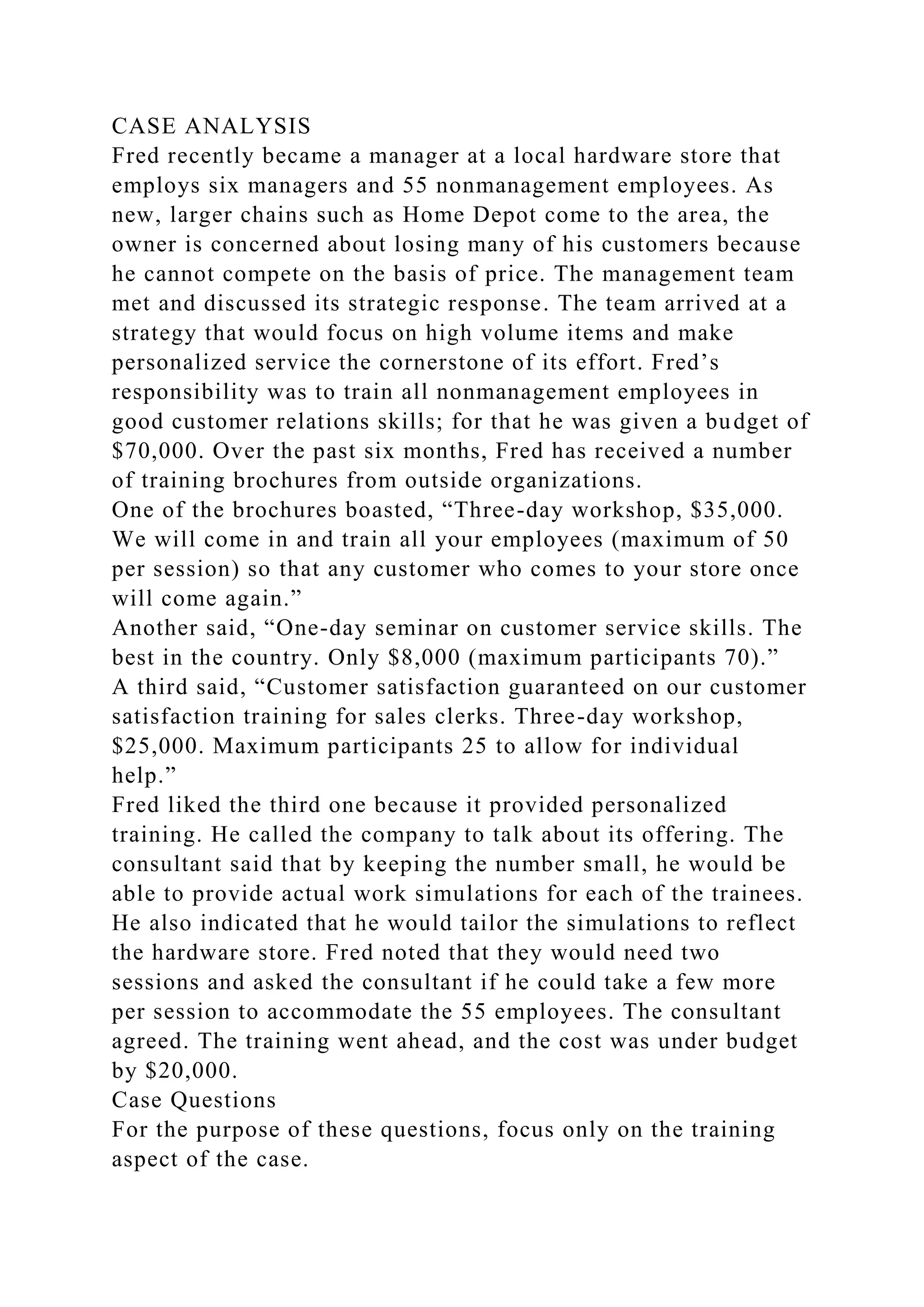CASE ANALYSIS
Fred recently became a manager at a local hardware store that
employs six managers and 55 nonmanagement employees. As
new, larger chains such as Home Depot come to the area, the
owner is concerned about losing many of his customers because
he cannot compete on the basis of price. The management team
met and discussed its strategic response. The team arrived at a
strategy that would focus on high volume items and make
personalized service the cornerstone of its effort. Fred’s
responsibility was to train all nonmanagement employees in
good customer relations skills; for that he was given a budget of
$70,000. Over the past six months, Fred has received a number
of training brochures from outside organizations.
One of the brochures boasted, “Three-day workshop, $35,000.
We will come in and train all your employees (maximum of 50
per session) so that any customer who comes to your store once
will come again.”
Another said, “One-day seminar on customer service skills. The
best in the country. Only $8,000 (maximum participants 70).”
A third said, “Customer satisfaction guaranteed on our customer
satisfaction training for sales clerks. Three-day workshop,
$25,000. Maximum participants 25 to allow for individual
help.”
Fred liked the third one because it provided personalized
training. He called the company to talk about its offering. The
consultant said that by keeping the number small, he would be
able to provide actual work simulations for each of the trainees.
He also indicated that he would tailor the simulations to reflect
the hardware store. Fred noted that they would need two
sessions and asked the consultant if he could take a few more
per session to accommodate the 55 employees. The consultant
agreed. The training went ahead, and the cost was under budget
by $20,000.
Case Questions
For the purpose of these questions, focus only on the training
aspect of the case.
 