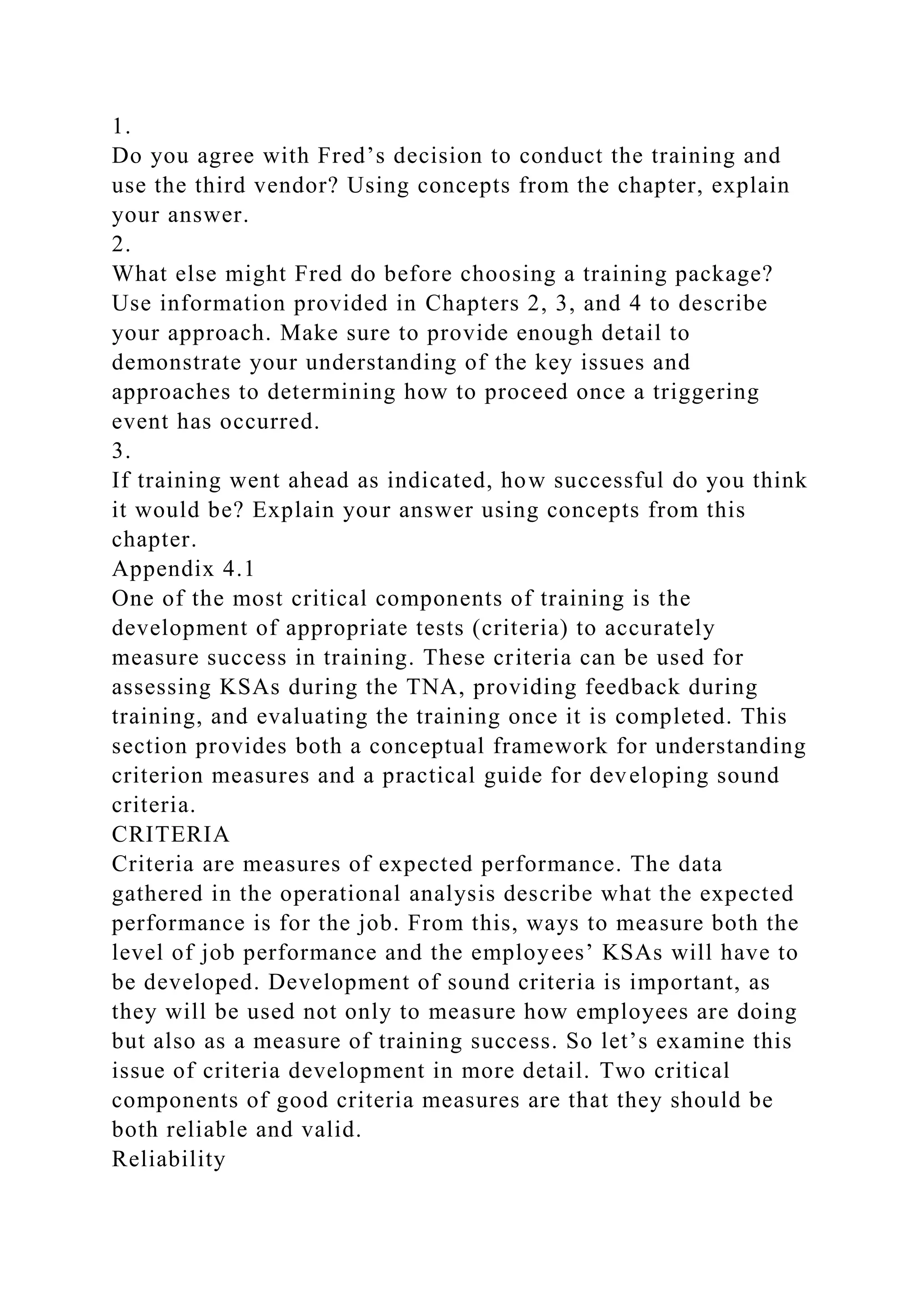 1.
Do you agree with Fred’s decision to conduct the training and
use the third vendor? Using concepts from the chapter, explain
your answer.
2.
What else might Fred do before choosing a training package?
Use information provided in Chapters 2, 3, and 4 to describe
your approach. Make sure to provide enough detail to
demonstrate your understanding of the key issues and
approaches to determining how to proceed once a triggering
event has occurred.
3.
If training went ahead as indicated, how successful do you think
it would be? Explain your answer using concepts from this
chapter.
Appendix 4.1
One of the most critical components of training is the
development of appropriate tests (criteria) to accurately
measure success in training. These criteria can be used for
assessing KSAs during the TNA, providing feedback during
training, and evaluating the training once it is completed. This
section provides both a conceptual framework for understanding
criterion measures and a practical guide for developing sound
criteria.
CRITERIA
Criteria are measures of expected performance. The data
gathered in the operational analysis describe what the expected
performance is for the job. From this, ways to measure both the
level of job performance and the employees’ KSAs will have to
be developed. Development of sound criteria is important, as
they will be used not only to measure how employees are doing
but also as a measure of training success. So let’s examine this
issue of criteria development in more detail. Two critical
components of good criteria measures are that they should be
both reliable and valid.
Reliability
 