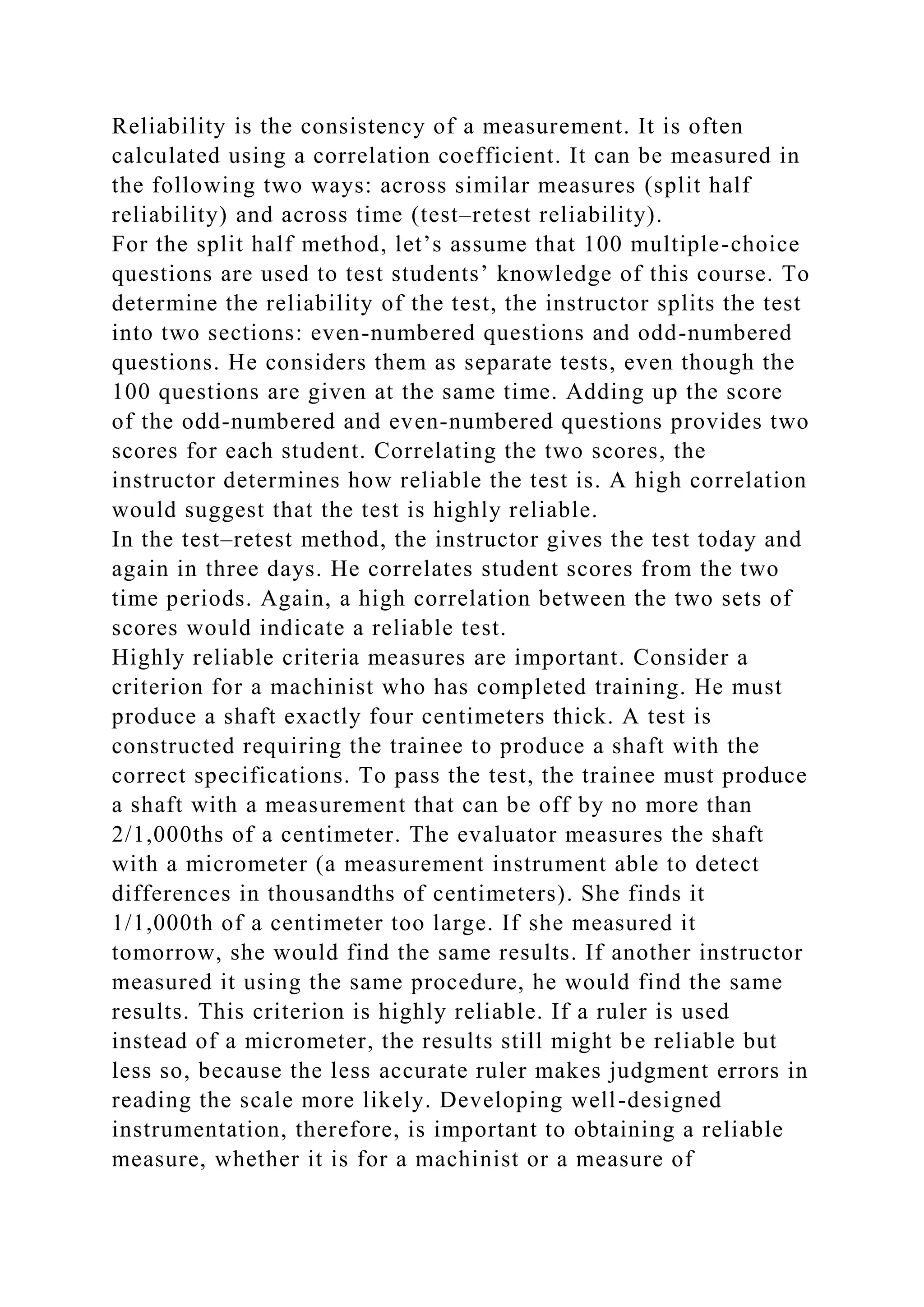 Reliability is the consistency of a measurement. It is often
calculated using a correlation coefficient. It can be measured in
the following two ways: across similar measures (split half
reliability) and across time (test–retest reliability).
For the split half method, let’s assume that 100 multiple-choice
questions are used to test students’ knowledge of this course. To
determine the reliability of the test, the instructor splits the test
into two sections: even-numbered questions and odd-numbered
questions. He considers them as separate tests, even though the
100 questions are given at the same time. Adding up the score
of the odd-numbered and even-numbered questions provides two
scores for each student. Correlating the two scores, the
instructor determines how reliable the test is. A high correlation
would suggest that the test is highly reliable.
In the test–retest method, the instructor gives the test today and
again in three days. He correlates student scores from the two
time periods. Again, a high correlation between the two sets of
scores would indicate a reliable test.
Highly reliable criteria measures are important. Consider a
criterion for a machinist who has completed training. He must
produce a shaft exactly four centimeters thick. A test is
constructed requiring the trainee to produce a shaft with the
correct specifications. To pass the test, the trainee must produce
a shaft with a measurement that can be off by no more than
2/1,000ths of a centimeter. The evaluator measures the shaft
with a micrometer (a measurement instrument able to detect
differences in thousandths of centimeters). She finds it
1/1,000th of a centimeter too large. If she measured it
tomorrow, she would find the same results. If another instructor
measured it using the same procedure, he would find the same
results. This criterion is highly reliable. If a ruler is used
instead of a micrometer, the results still might be reliable but
less so, because the less accurate ruler makes judgment errors in
reading the scale more likely. Developing well-designed
instrumentation, therefore, is important to obtaining a reliable
measure, whether it is for a machinist or a measure of
 