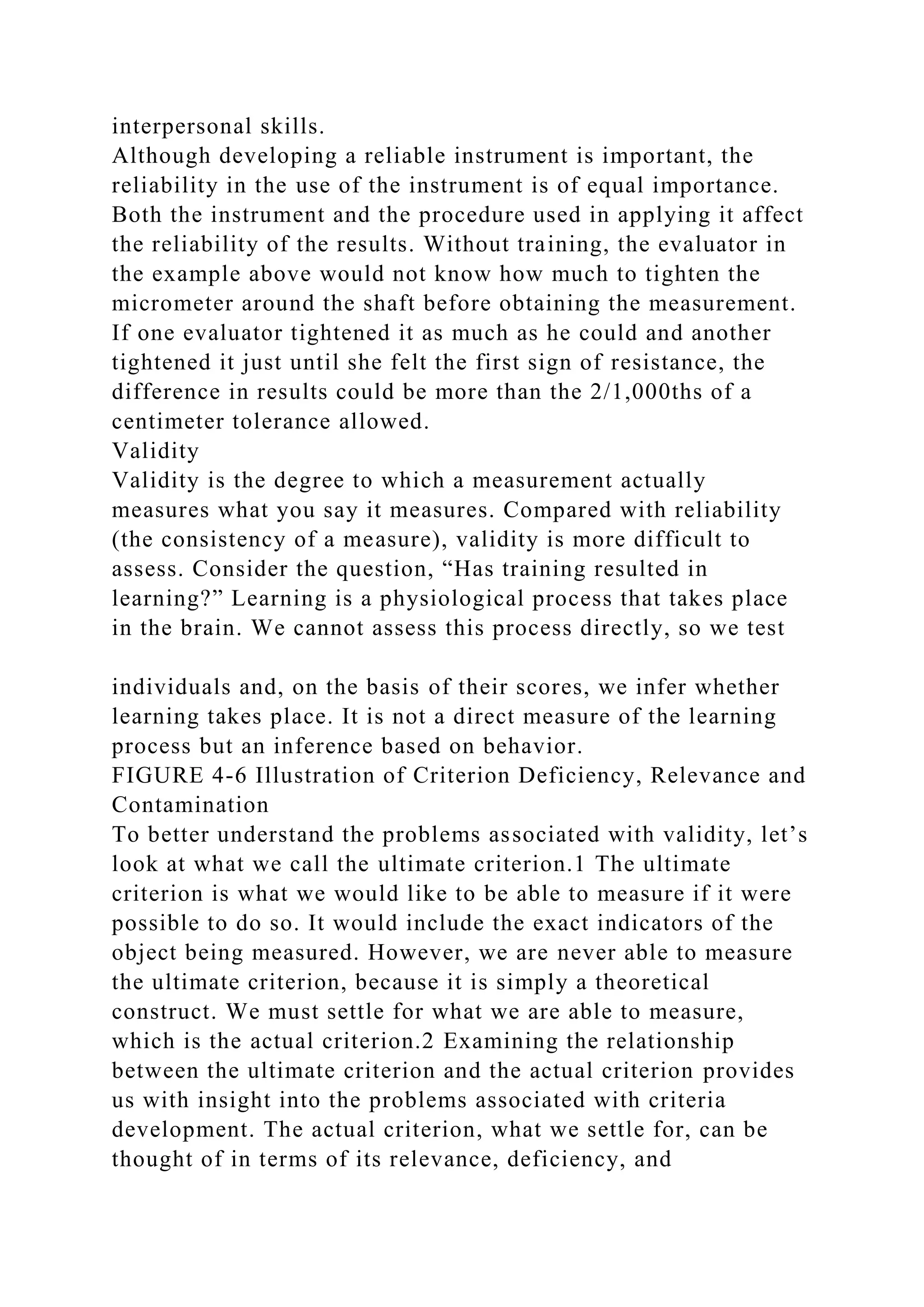 interpersonal skills.
Although developing a reliable instrument is important, the
reliability in the use of the instrument is of equal importance.
Both the instrument and the procedure used in applying it affect
the reliability of the results. Without training, the evaluator in
the example above would not know how much to tighten the
micrometer around the shaft before obtaining the measurement.
If one evaluator tightened it as much as he could and another
tightened it just until she felt the first sign of resistance, the
difference in results could be more than the 2/1,000ths of a
centimeter tolerance allowed.
Validity
Validity is the degree to which a measurement actually
measures what you say it measures. Compared with reliability
(the consistency of a measure), validity is more difficult to
assess. Consider the question, “Has training resulted in
learning?” Learning is a physiological process that takes place
in the brain. We cannot assess this process directly, so we test
individuals and, on the basis of their scores, we infer whether
learning takes place. It is not a direct measure of the learning
process but an inference based on behavior.
FIGURE 4-6 Illustration of Criterion Deficiency, Relevance and
Contamination
To better understand the problems associated with validity, let’s
look at what we call the ultimate criterion.1 The ultimate
criterion is what we would like to be able to measure if it were
possible to do so. It would include the exact indicators of the
object being measured. However, we are never able to measure
the ultimate criterion, because it is simply a theoretical
construct. We must settle for what we are able to measure,
which is the actual criterion.2 Examining the relationship
between the ultimate criterion and the actual criterion provides
us with insight into the problems associated with criteria
development. The actual criterion, what we settle for, can be
thought of in terms of its relevance, deficiency, and
 