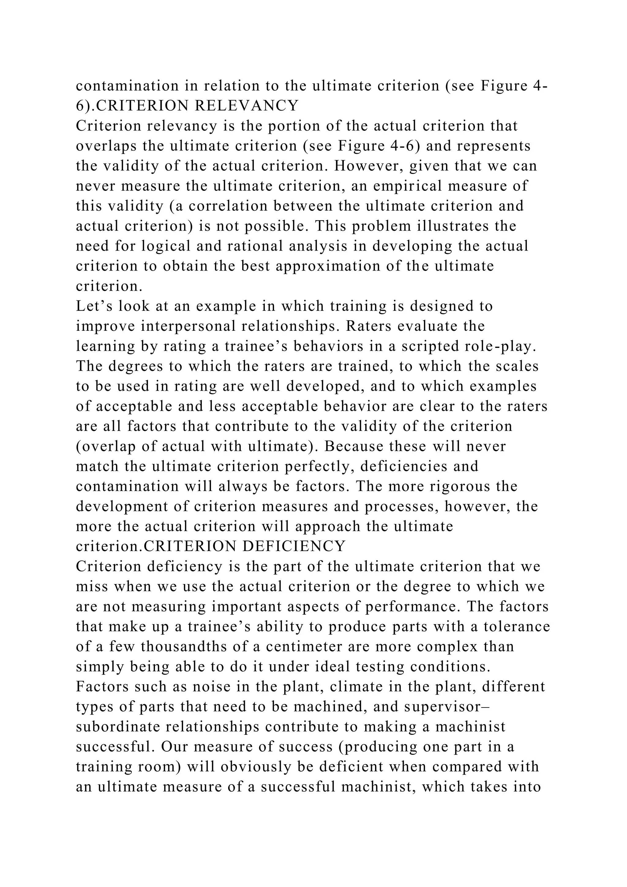 contamination in relation to the ultimate criterion (see Figure 4-
6).CRITERION RELEVANCY
Criterion relevancy is the portion of the actual criterion that
overlaps the ultimate criterion (see Figure 4-6) and represents
the validity of the actual criterion. However, given that we can
never measure the ultimate criterion, an empirical measure of
this validity (a correlation between the ultimate criterion and
actual criterion) is not possible. This problem illustrates the
need for logical and rational analysis in developing the actual
criterion to obtain the best approximation of the ultimate
criterion.
Let’s look at an example in which training is designed to
improve interpersonal relationships. Raters evaluate the
learning by rating a trainee’s behaviors in a scripted role-play.
The degrees to which the raters are trained, to which the scales
to be used in rating are well developed, and to which examples
of acceptable and less acceptable behavior are clear to the raters
are all factors that contribute to the validity of the criterion
(overlap of actual with ultimate). Because these will never
match the ultimate criterion perfectly, deficiencies and
contamination will always be factors. The more rigorous the
development of criterion measures and processes, however, the
more the actual criterion will approach the ultimate
criterion.CRITERION DEFICIENCY
Criterion deficiency is the part of the ultimate criterion that we
miss when we use the actual criterion or the degree to which we
are not measuring important aspects of performance. The factors
that make up a trainee’s ability to produce parts with a tolerance
of a few thousandths of a centimeter are more complex than
simply being able to do it under ideal testing conditions.
Factors such as noise in the plant, climate in the plant, different
types of parts that need to be machined, and supervisor–
subordinate relationships contribute to making a machinist
successful. Our measure of success (producing one part in a
training room) will obviously be deficient when compared with
an ultimate measure of a successful machinist, which takes into
 