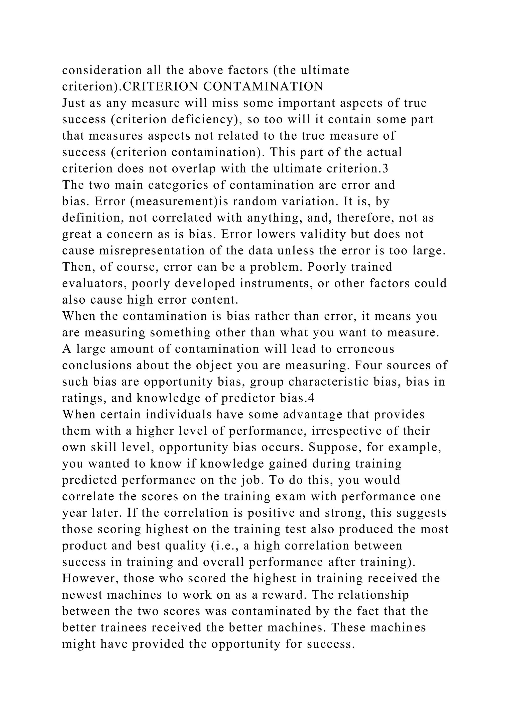 consideration all the above factors (the ultimate
criterion).CRITERION CONTAMINATION
Just as any measure will miss some important aspects of true
success (criterion deficiency), so too will it contain some part
that measures aspects not related to the true measure of
success (criterion contamination). This part of the actual
criterion does not overlap with the ultimate criterion.3
The two main categories of contamination are error and
bias. Error (measurement)is random variation. It is, by
definition, not correlated with anything, and, therefore, not as
great a concern as is bias. Error lowers validity but does not
cause misrepresentation of the data unless the error is too large.
Then, of course, error can be a problem. Poorly trained
evaluators, poorly developed instruments, or other factors could
also cause high error content.
When the contamination is bias rather than error, it means you
are measuring something other than what you want to measure.
A large amount of contamination will lead to erroneous
conclusions about the object you are measuring. Four sources of
such bias are opportunity bias, group characteristic bias, bias in
ratings, and knowledge of predictor bias.4
When certain individuals have some advantage that provides
them with a higher level of performance, irrespective of their
own skill level, opportunity bias occurs. Suppose, for example,
you wanted to know if knowledge gained during training
predicted performance on the job. To do this, you would
correlate the scores on the training exam with performance one
year later. If the correlation is positive and strong, this suggests
those scoring highest on the training test also produced the most
product and best quality (i.e., a high correlation between
success in training and overall performance after training).
However, those who scored the highest in training received the
newest machines to work on as a reward. The relationship
between the two scores was contaminated by the fact that the
better trainees received the better machines. These machines
might have provided the opportunity for success.
 