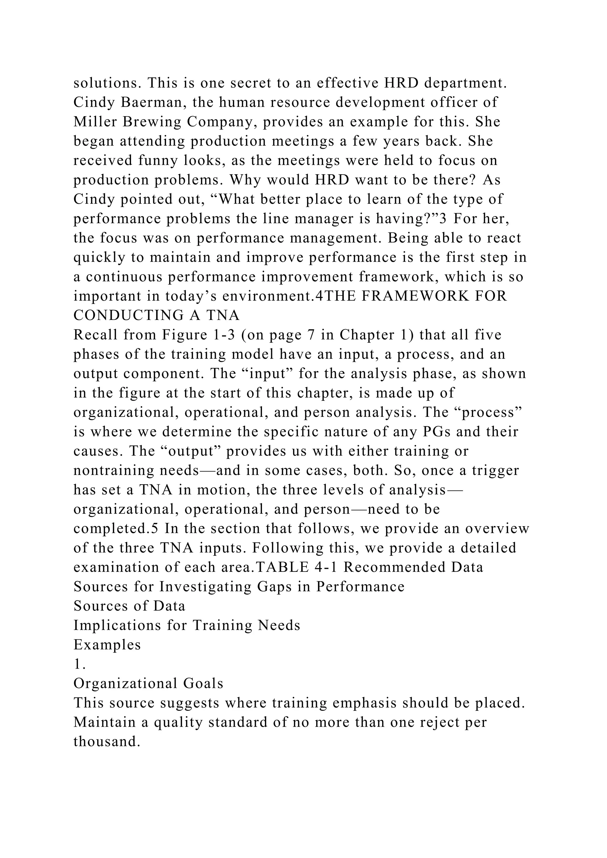 solutions. This is one secret to an effective HRD department.
Cindy Baerman, the human resource development officer of
Miller Brewing Company, provides an example for this. She
began attending production meetings a few years back. She
received funny looks, as the meetings were held to focus on
production problems. Why would HRD want to be there? As
Cindy pointed out, “What better place to learn of the type of
performance problems the line manager is having?”3 For her,
the focus was on performance management. Being able to react
quickly to maintain and improve performance is the first step in
a continuous performance improvement framework, which is so
important in today’s environment.4THE FRAMEWORK FOR
CONDUCTING A TNA
Recall from Figure 1-3 (on page 7 in Chapter 1) that all five
phases of the training model have an input, a process, and an
output component. The “input” for the analysis phase, as shown
in the figure at the start of this chapter, is made up of
organizational, operational, and person analysis. The “process”
is where we determine the specific nature of any PGs and their
causes. The “output” provides us with either training or
nontraining needs—and in some cases, both. So, once a trigger
has set a TNA in motion, the three levels of analysis—
organizational, operational, and person—need to be
completed.5 In the section that follows, we provide an overview
of the three TNA inputs. Following this, we provide a detailed
examination of each area.TABLE 4-1 Recommended Data
Sources for Investigating Gaps in Performance
Sources of Data
Implications for Training Needs
Examples
1.
Organizational Goals
This source suggests where training emphasis should be placed.
Maintain a quality standard of no more than one reject per
thousand.
 