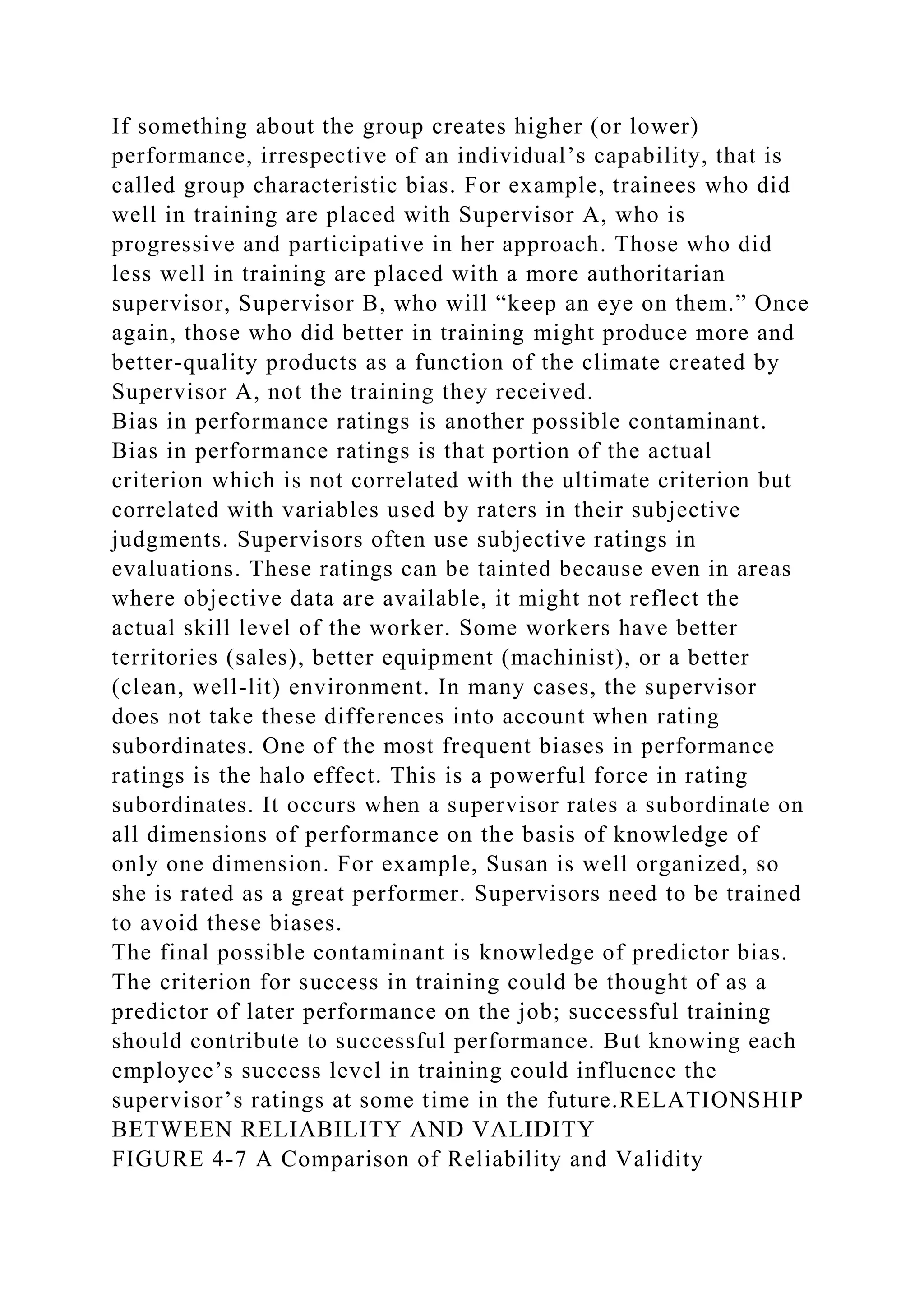 If something about the group creates higher (or lower)
performance, irrespective of an individual’s capability, that is
called group characteristic bias. For example, trainees who did
well in training are placed with Supervisor A, who is
progressive and participative in her approach. Those who did
less well in training are placed with a more authoritarian
supervisor, Supervisor B, who will “keep an eye on them.” Once
again, those who did better in training might produce more and
better-quality products as a function of the climate created by
Supervisor A, not the training they received.
Bias in performance ratings is another possible contaminant.
Bias in performance ratings is that portion of the actual
criterion which is not correlated with the ultimate criterion but
correlated with variables used by raters in their subjective
judgments. Supervisors often use subjective ratings in
evaluations. These ratings can be tainted because even in areas
where objective data are available, it might not reflect the
actual skill level of the worker. Some workers have better
territories (sales), better equipment (machinist), or a better
(clean, well-lit) environment. In many cases, the supervisor
does not take these differences into account when rating
subordinates. One of the most frequent biases in performance
ratings is the halo effect. This is a powerful force in rating
subordinates. It occurs when a supervisor rates a subordinate on
all dimensions of performance on the basis of knowledge of
only one dimension. For example, Susan is well organized, so
she is rated as a great performer. Supervisors need to be trained
to avoid these biases.
The final possible contaminant is knowledge of predictor bias.
The criterion for success in training could be thought of as a
predictor of later performance on the job; successful training
should contribute to successful performance. But knowing each
employee’s success level in training could influence the
supervisor’s ratings at some time in the future.RELATIONSHIP
BETWEEN RELIABILITY AND VALIDITY
FIGURE 4-7 A Comparison of Reliability and Validity
 