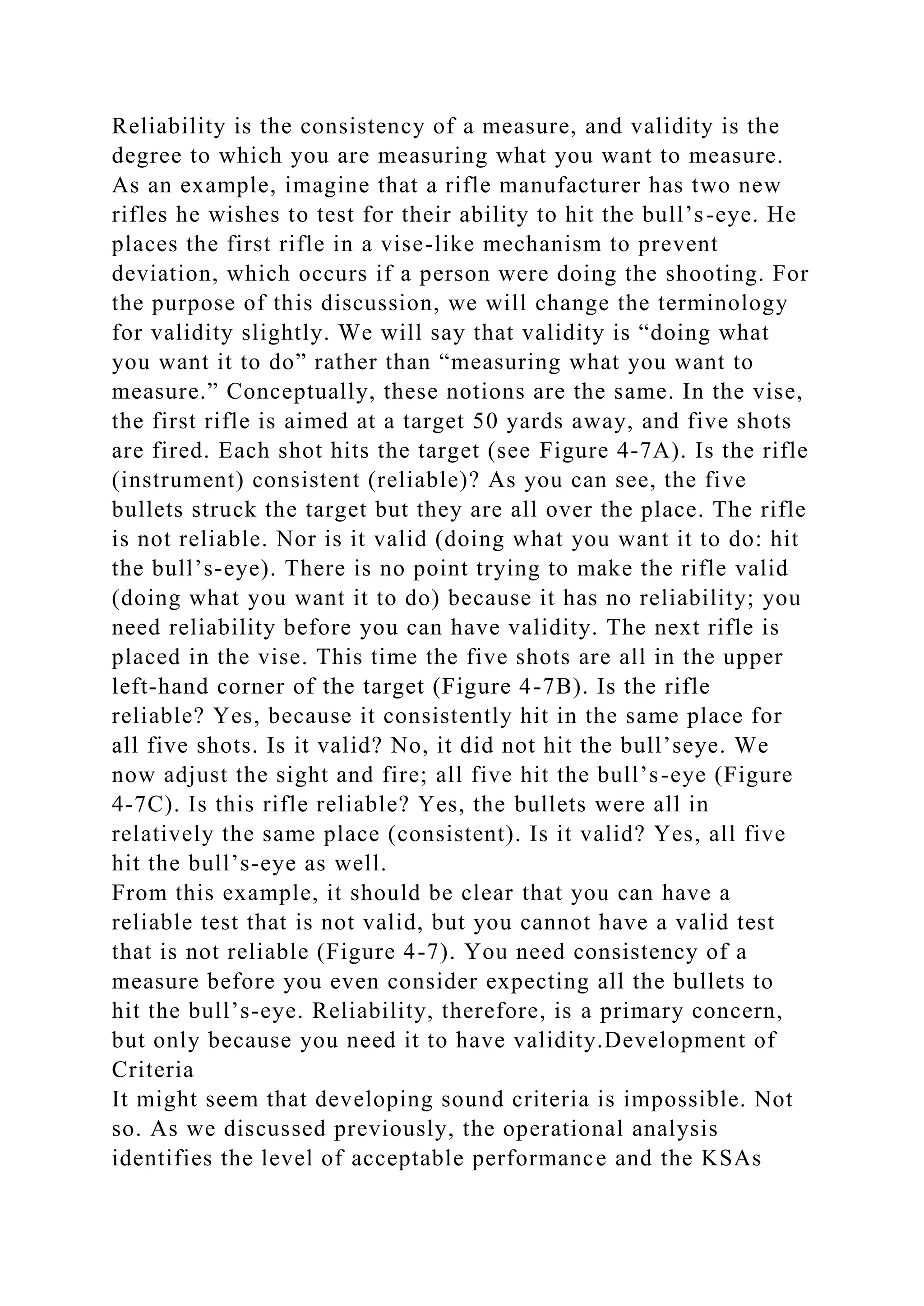 Reliability is the consistency of a measure, and validity is the
degree to which you are measuring what you want to measure.
As an example, imagine that a rifle manufacturer has two new
rifles he wishes to test for their ability to hit the bull’s-eye. He
places the first rifle in a vise-like mechanism to prevent
deviation, which occurs if a person were doing the shooting. For
the purpose of this discussion, we will change the terminology
for validity slightly. We will say that validity is “doing what
you want it to do” rather than “measuring what you want to
measure.” Conceptually, these notions are the same. In the vise,
the first rifle is aimed at a target 50 yards away, and five shots
are fired. Each shot hits the target (see Figure 4-7A). Is the rifle
(instrument) consistent (reliable)? As you can see, the five
bullets struck the target but they are all over the place. The rifle
is not reliable. Nor is it valid (doing what you want it to do: hit
the bull’s-eye). There is no point trying to make the rifle valid
(doing what you want it to do) because it has no reliability; you
need reliability before you can have validity. The next rifle is
placed in the vise. This time the five shots are all in the upper
left-hand corner of the target (Figure 4-7B). Is the rifle
reliable? Yes, because it consistently hit in the same place for
all five shots. Is it valid? No, it did not hit the bull’seye. We
now adjust the sight and fire; all five hit the bull’s-eye (Figure
4-7C). Is this rifle reliable? Yes, the bullets were all in
relatively the same place (consistent). Is it valid? Yes, all five
hit the bull’s-eye as well.
From this example, it should be clear that you can have a
reliable test that is not valid, but you cannot have a valid test
that is not reliable (Figure 4-7). You need consistency of a
measure before you even consider expecting all the bullets to
hit the bull’s-eye. Reliability, therefore, is a primary concern,
but only because you need it to have validity.Development of
Criteria
It might seem that developing sound criteria is impossible. Not
so. As we discussed previously, the operational analysis
identifies the level of acceptable performance and the KSAs
 