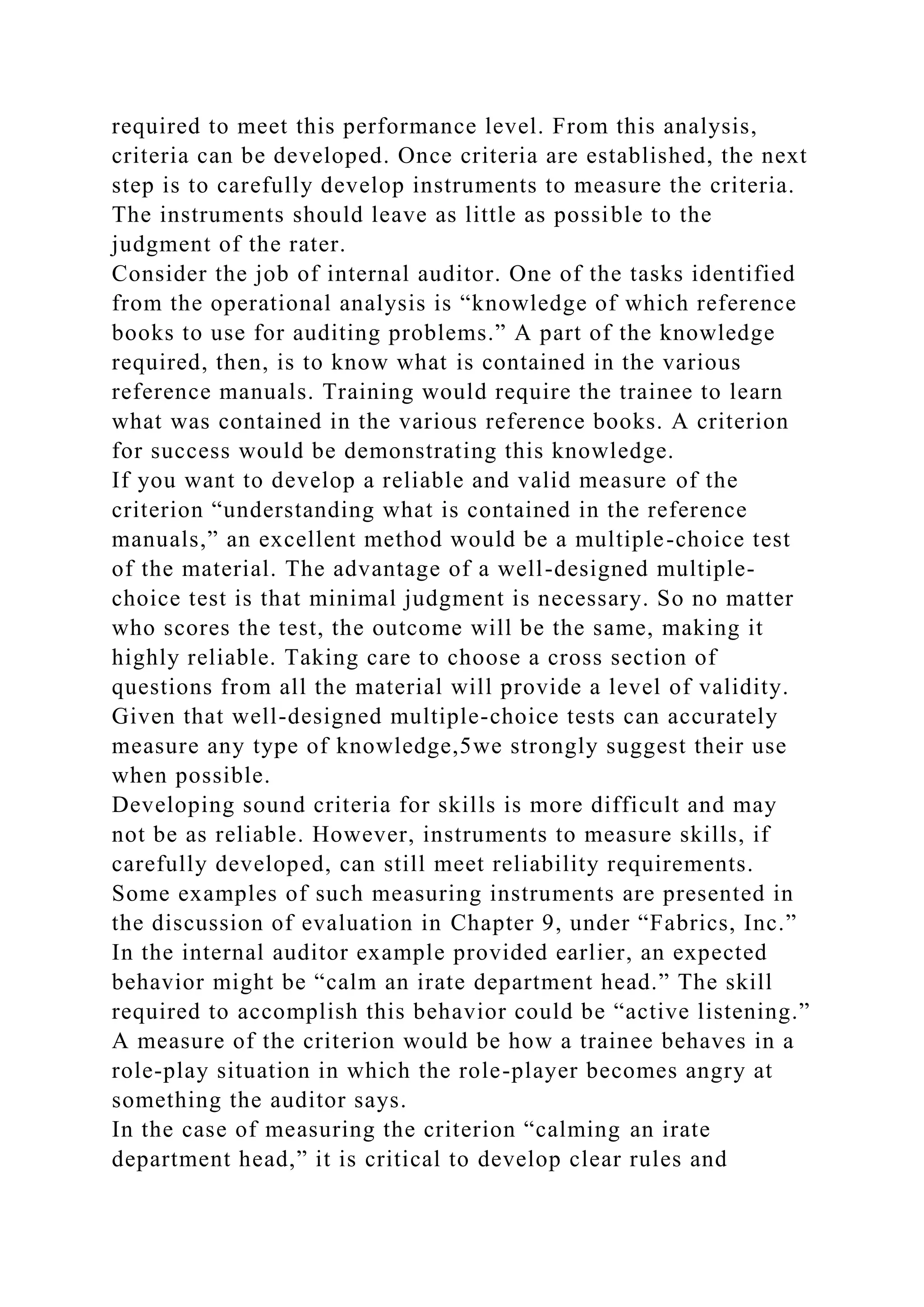 required to meet this performance level. From this analysis,
criteria can be developed. Once criteria are established, the next
step is to carefully develop instruments to measure the criteria.
The instruments should leave as little as possible to the
judgment of the rater.
Consider the job of internal auditor. One of the tasks identified
from the operational analysis is “knowledge of which reference
books to use for auditing problems.” A part of the knowledge
required, then, is to know what is contained in the various
reference manuals. Training would require the trainee to learn
what was contained in the various reference books. A criterion
for success would be demonstrating this knowledge.
If you want to develop a reliable and valid measure of the
criterion “understanding what is contained in the reference
manuals,” an excellent method would be a multiple-choice test
of the material. The advantage of a well-designed multiple-
choice test is that minimal judgment is necessary. So no matter
who scores the test, the outcome will be the same, making it
highly reliable. Taking care to choose a cross section of
questions from all the material will provide a level of validity.
Given that well-designed multiple-choice tests can accurately
measure any type of knowledge,5we strongly suggest their use
when possible.
Developing sound criteria for skills is more difficult and may
not be as reliable. However, instruments to measure skills, if
carefully developed, can still meet reliability requirements.
Some examples of such measuring instruments are presented in
the discussion of evaluation in Chapter 9, under “Fabrics, Inc.”
In the internal auditor example provided earlier, an expected
behavior might be “calm an irate department head.” The skill
required to accomplish this behavior could be “active listening.”
A measure of the criterion would be how a trainee behaves in a
role-play situation in which the role-player becomes angry at
something the auditor says.
In the case of measuring the criterion “calming an irate
department head,” it is critical to develop clear rules and
 