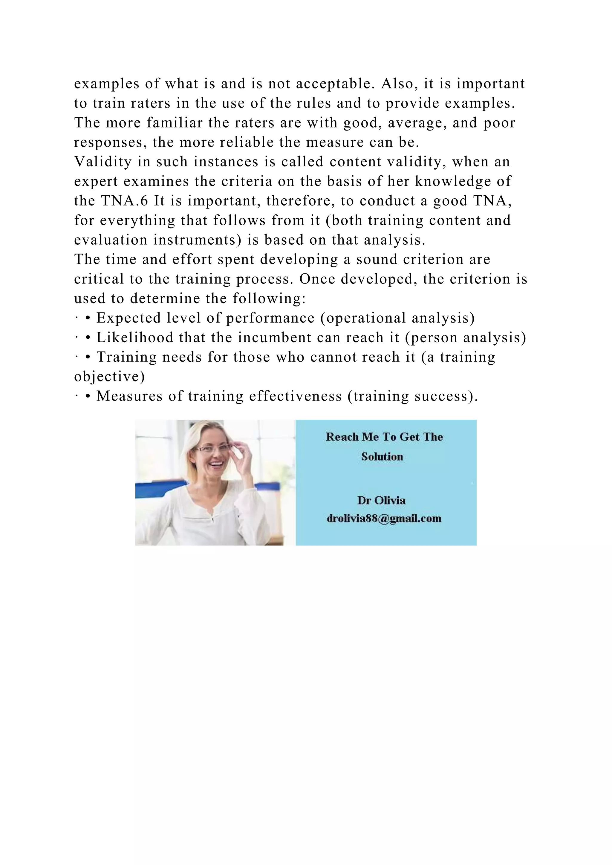 examples of what is and is not acceptable. Also, it is important
to train raters in the use of the rules and to provide examples.
The more familiar the raters are with good, average, and poor
responses, the more reliable the measure can be.
Validity in such instances is called content validity, when an
expert examines the criteria on the basis of her knowledge of
the TNA.6 It is important, therefore, to conduct a good TNA,
for everything that follows from it (both training content and
evaluation instruments) is based on that analysis.
The time and effort spent developing a sound criterion are
critical to the training process. Once developed, the criterion is
used to determine the following:
· • Expected level of performance (operational analysis)
· • Likelihood that the incumbent can reach it (person analysis)
· • Training needs for those who cannot reach it (a training
objective)
· • Measures of training effectiveness (training success).
 