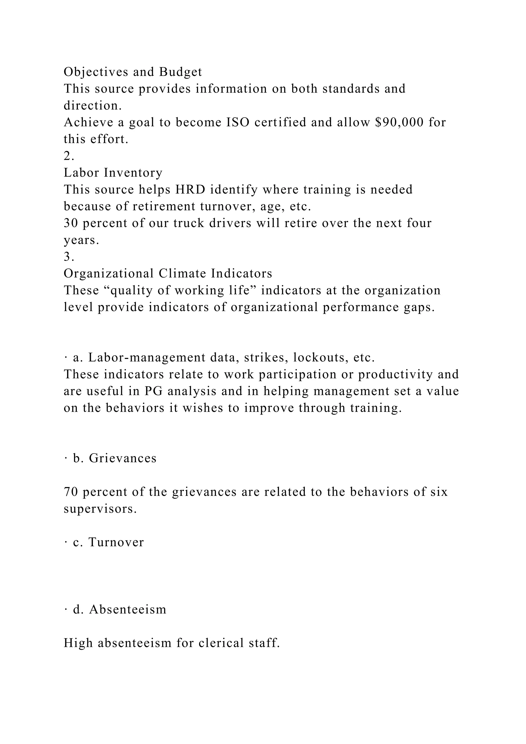 Objectives and Budget
This source provides information on both standards and
direction.
Achieve a goal to become ISO certified and allow $90,000 for
this effort.
2.
Labor Inventory
This source helps HRD identify where training is needed
because of retirement turnover, age, etc.
30 percent of our truck drivers will retire over the next four
years.
3.
Organizational Climate Indicators
These “quality of working life” indicators at the organization
level provide indicators of organizational performance gaps.
· a. Labor-management data, strikes, lockouts, etc.
These indicators relate to work participation or productivity and
are useful in PG analysis and in helping management set a value
on the behaviors it wishes to improve through training.
· b. Grievances
70 percent of the grievances are related to the behaviors of six
supervisors.
· c. Turnover
· d. Absenteeism
High absenteeism for clerical staff.
 