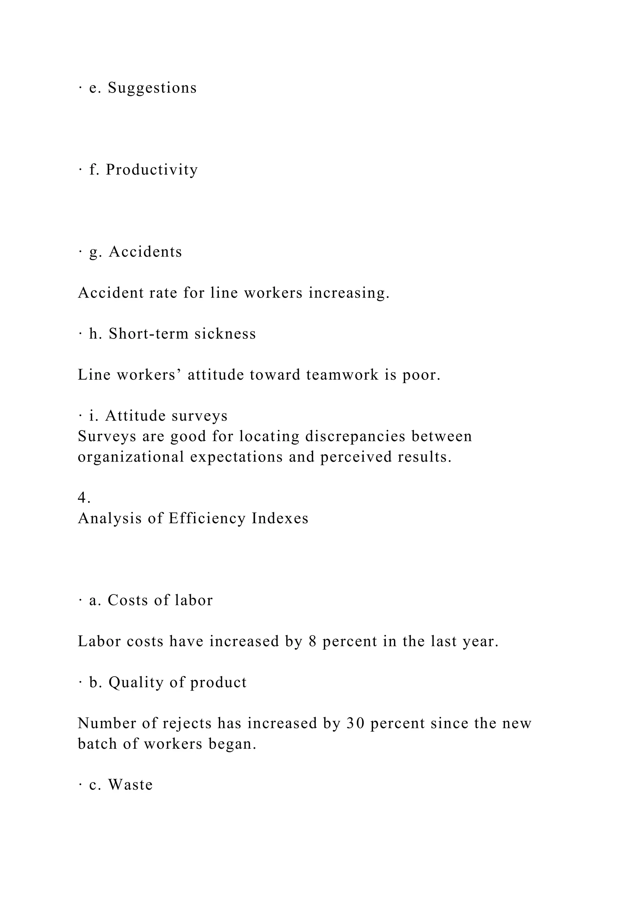 · e. Suggestions
· f. Productivity
· g. Accidents
Accident rate for line workers increasing.
· h. Short-term sickness
Line workers’ attitude toward teamwork is poor.
· i. Attitude surveys
Surveys are good for locating discrepancies between
organizational expectations and perceived results.
4.
Analysis of Efficiency Indexes
· a. Costs of labor
Labor costs have increased by 8 percent in the last year.
· b. Quality of product
Number of rejects has increased by 30 percent since the new
batch of workers began.
· c. Waste
 