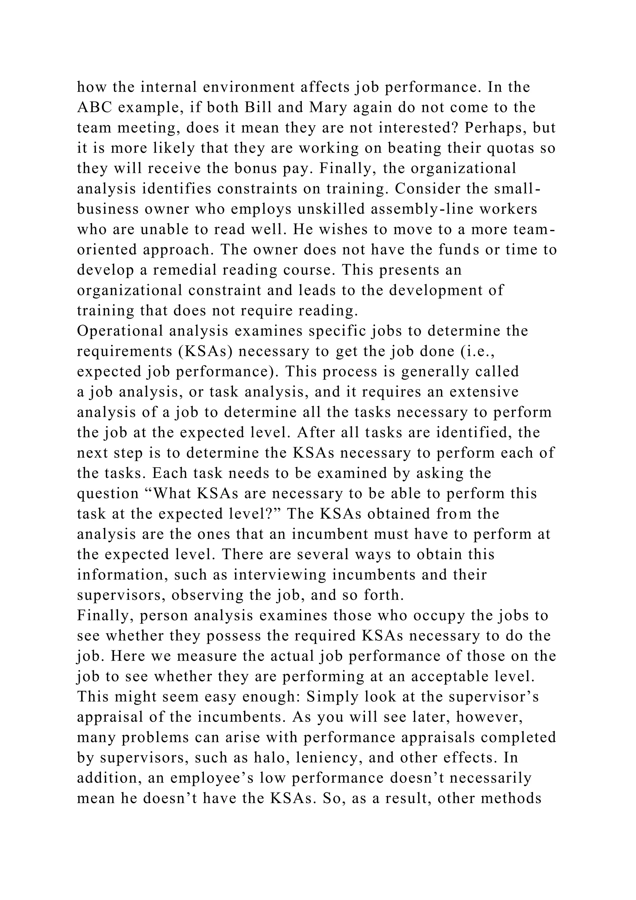how the internal environment affects job performance. In the
ABC example, if both Bill and Mary again do not come to the
team meeting, does it mean they are not interested? Perhaps, but
it is more likely that they are working on beating their quotas so
they will receive the bonus pay. Finally, the organizational
analysis identifies constraints on training. Consider the small-
business owner who employs unskilled assembly-line workers
who are unable to read well. He wishes to move to a more team-
oriented approach. The owner does not have the funds or time to
develop a remedial reading course. This presents an
organizational constraint and leads to the development of
training that does not require reading.
Operational analysis examines specific jobs to determine the
requirements (KSAs) necessary to get the job done (i.e.,
expected job performance). This process is generally called
a job analysis, or task analysis, and it requires an extensive
analysis of a job to determine all the tasks necessary to perform
the job at the expected level. After all tasks are identified, the
next step is to determine the KSAs necessary to perform each of
the tasks. Each task needs to be examined by asking the
question “What KSAs are necessary to be able to perform this
task at the expected level?” The KSAs obtained from the
analysis are the ones that an incumbent must have to perform at
the expected level. There are several ways to obtain this
information, such as interviewing incumbents and their
supervisors, observing the job, and so forth.
Finally, person analysis examines those who occupy the jobs to
see whether they possess the required KSAs necessary to do the
job. Here we measure the actual job performance of those on the
job to see whether they are performing at an acceptable level.
This might seem easy enough: Simply look at the supervisor’s
appraisal of the incumbents. As you will see later, however,
many problems can arise with performance appraisals completed
by supervisors, such as halo, leniency, and other effects. In
addition, an employee’s low performance doesn’t necessarily
mean he doesn’t have the KSAs. So, as a result, other methods
 