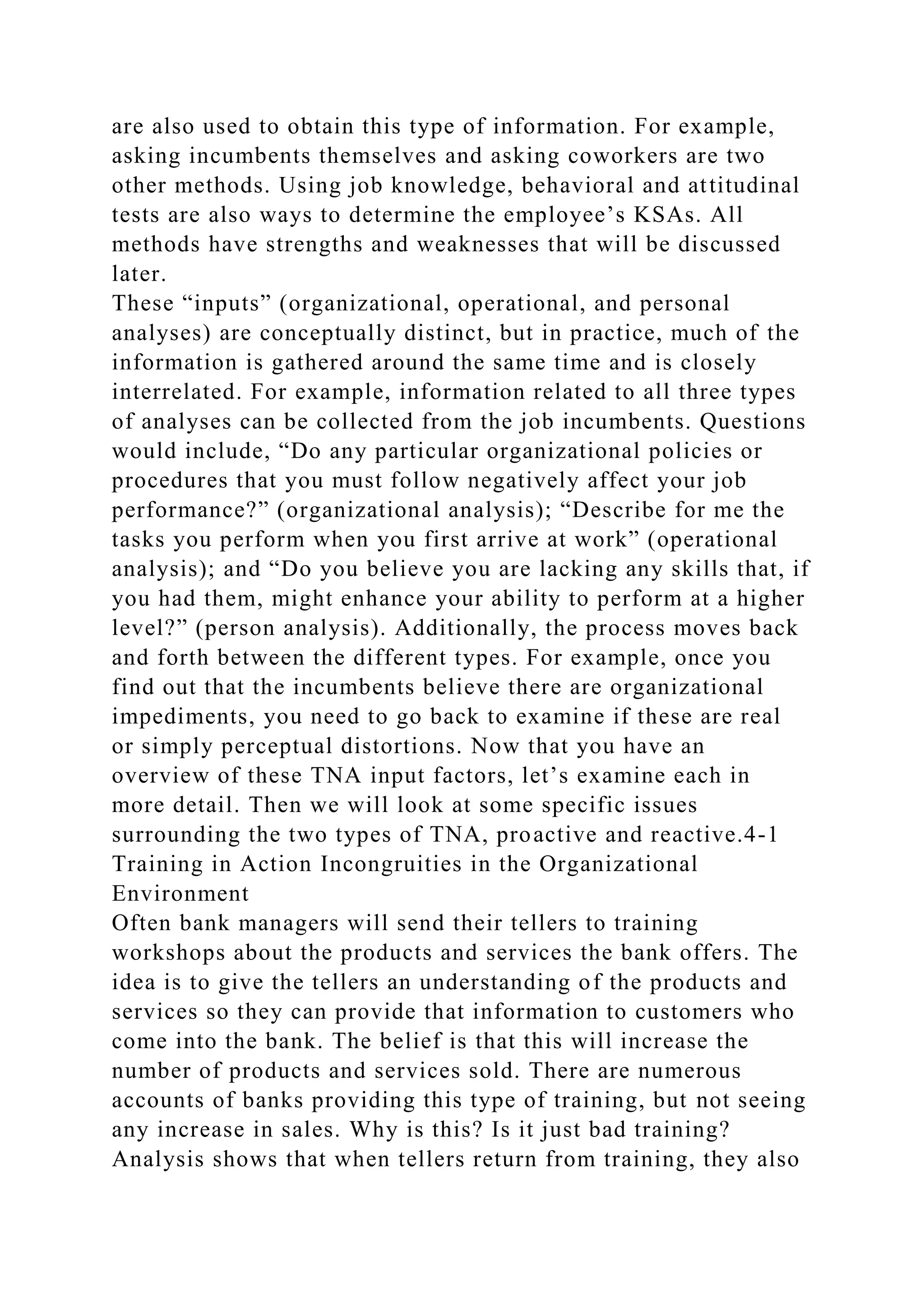are also used to obtain this type of information. For example,
asking incumbents themselves and asking coworkers are two
other methods. Using job knowledge, behavioral and attitudinal
tests are also ways to determine the employee’s KSAs. All
methods have strengths and weaknesses that will be discussed
later.
These “inputs” (organizational, operational, and personal
analyses) are conceptually distinct, but in practice, much of the
information is gathered around the same time and is closely
interrelated. For example, information related to all three types
of analyses can be collected from the job incumbents. Questions
would include, “Do any particular organizational policies or
procedures that you must follow negatively affect your job
performance?” (organizational analysis); “Describe for me the
tasks you perform when you first arrive at work” (operational
analysis); and “Do you believe you are lacking any skills that, if
you had them, might enhance your ability to perform at a higher
level?” (person analysis). Additionally, the process moves back
and forth between the different types. For example, once you
find out that the incumbents believe there are organizational
impediments, you need to go back to examine if these are real
or simply perceptual distortions. Now that you have an
overview of these TNA input factors, let’s examine each in
more detail. Then we will look at some specific issues
surrounding the two types of TNA, proactive and reactive.4-1
Training in Action Incongruities in the Organizational
Environment
Often bank managers will send their tellers to training
workshops about the products and services the bank offers. The
idea is to give the tellers an understanding of the products and
services so they can provide that information to customers who
come into the bank. The belief is that this will increase the
number of products and services sold. There are numerous
accounts of banks providing this type of training, but not seeing
any increase in sales. Why is this? Is it just bad training?
Analysis shows that when tellers return from training, they also
 