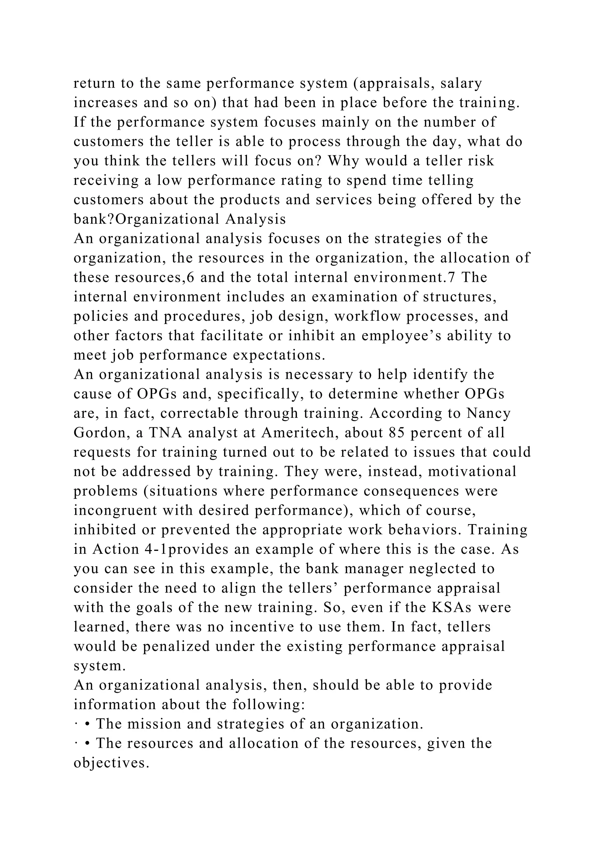return to the same performance system (appraisals, salary
increases and so on) that had been in place before the training.
If the performance system focuses mainly on the number of
customers the teller is able to process through the day, what do
you think the tellers will focus on? Why would a teller risk
receiving a low performance rating to spend time telling
customers about the products and services being offered by the
bank?Organizational Analysis
An organizational analysis focuses on the strategies of the
organization, the resources in the organization, the allocation of
these resources,6 and the total internal environment.7 The
internal environment includes an examination of structures,
policies and procedures, job design, workflow processes, and
other factors that facilitate or inhibit an employee’s ability to
meet job performance expectations.
An organizational analysis is necessary to help identify the
cause of OPGs and, specifically, to determine whether OPGs
are, in fact, correctable through training. According to Nancy
Gordon, a TNA analyst at Ameritech, about 85 percent of all
requests for training turned out to be related to issues that could
not be addressed by training. They were, instead, motivational
problems (situations where performance consequences were
incongruent with desired performance), which of course,
inhibited or prevented the appropriate work behaviors. Training
in Action 4-1provides an example of where this is the case. As
you can see in this example, the bank manager neglected to
consider the need to align the tellers’ performance appraisal
with the goals of the new training. So, even if the KSAs were
learned, there was no incentive to use them. In fact, tellers
would be penalized under the existing performance appraisal
system.
An organizational analysis, then, should be able to provide
information about the following:
· • The mission and strategies of an organization.
· • The resources and allocation of the resources, given the
objectives.
 