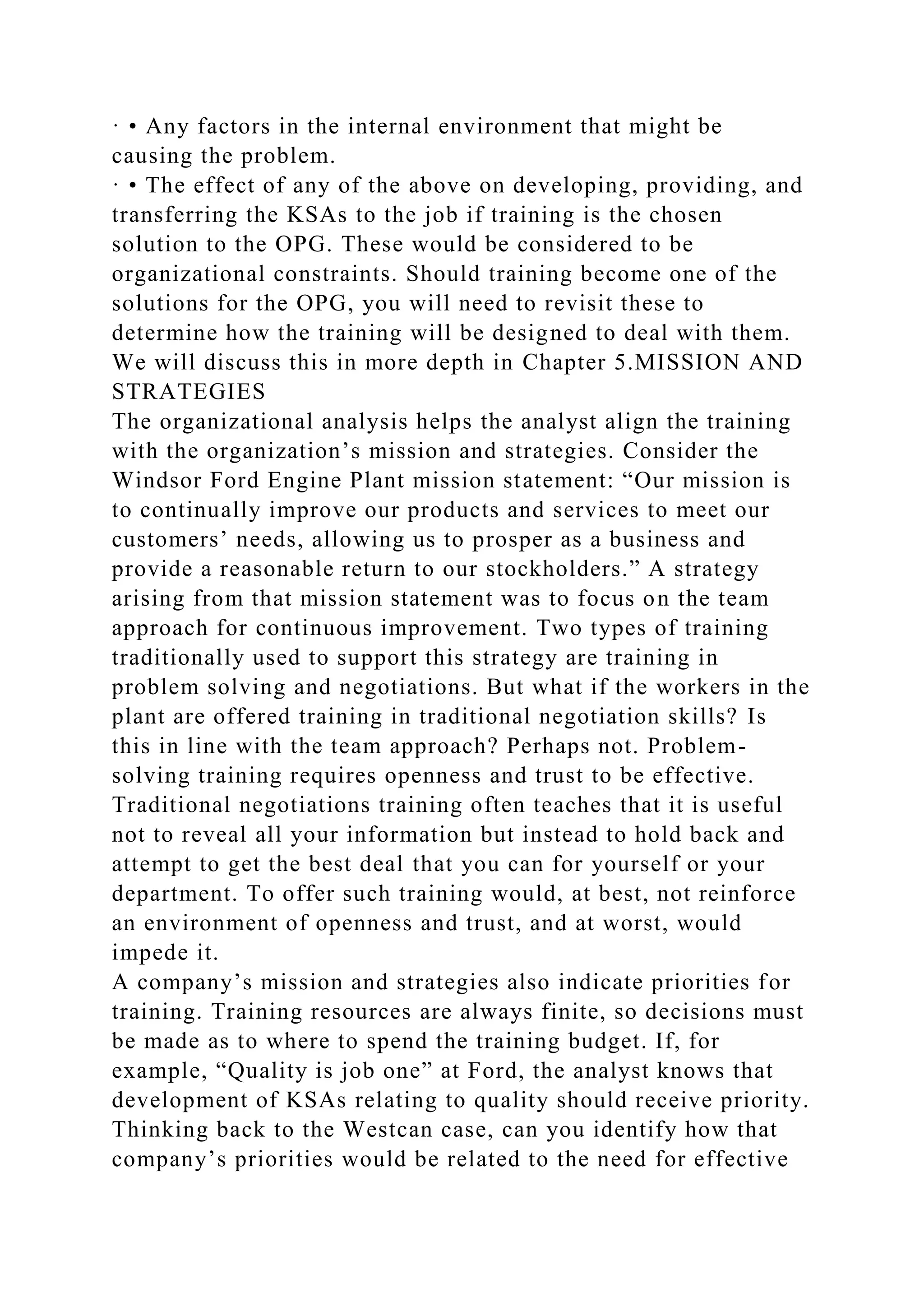 · • Any factors in the internal environment that might be
causing the problem.
· • The effect of any of the above on developing, providing, and
transferring the KSAs to the job if training is the chosen
solution to the OPG. These would be considered to be
organizational constraints. Should training become one of the
solutions for the OPG, you will need to revisit these to
determine how the training will be designed to deal with them.
We will discuss this in more depth in Chapter 5.MISSION AND
STRATEGIES
The organizational analysis helps the analyst align the training
with the organization’s mission and strategies. Consider the
Windsor Ford Engine Plant mission statement: “Our mission is
to continually improve our products and services to meet our
customers’ needs, allowing us to prosper as a business and
provide a reasonable return to our stockholders.” A strategy
arising from that mission statement was to focus on the team
approach for continuous improvement. Two types of training
traditionally used to support this strategy are training in
problem solving and negotiations. But what if the workers in the
plant are offered training in traditional negotiation skills? Is
this in line with the team approach? Perhaps not. Problem-
solving training requires openness and trust to be effective.
Traditional negotiations training often teaches that it is useful
not to reveal all your information but instead to hold back and
attempt to get the best deal that you can for yourself or your
department. To offer such training would, at best, not reinforce
an environment of openness and trust, and at worst, would
impede it.
A company’s mission and strategies also indicate priorities for
training. Training resources are always finite, so decisions must
be made as to where to spend the training budget. If, for
example, “Quality is job one” at Ford, the analyst knows that
development of KSAs relating to quality should receive priority.
Thinking back to the Westcan case, can you identify how that
company’s priorities would be related to the need for effective
 