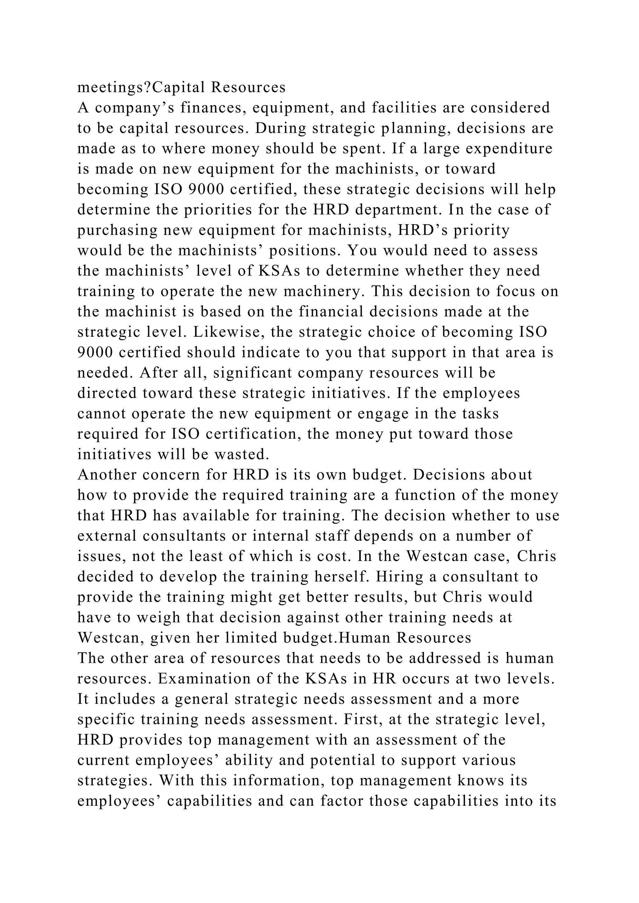 meetings?Capital Resources
A company’s finances, equipment, and facilities are considered
to be capital resources. During strategic planning, decisions are
made as to where money should be spent. If a large expenditure
is made on new equipment for the machinists, or toward
becoming ISO 9000 certified, these strategic decisions will help
determine the priorities for the HRD department. In the case of
purchasing new equipment for machinists, HRD’s priority
would be the machinists’ positions. You would need to assess
the machinists’ level of KSAs to determine whether they need
training to operate the new machinery. This decision to focus on
the machinist is based on the financial decisions made at the
strategic level. Likewise, the strategic choice of becoming ISO
9000 certified should indicate to you that support in that area is
needed. After all, significant company resources will be
directed toward these strategic initiatives. If the employees
cannot operate the new equipment or engage in the tasks
required for ISO certification, the money put toward those
initiatives will be wasted.
Another concern for HRD is its own budget. Decisions about
how to provide the required training are a function of the money
that HRD has available for training. The decision whether to use
external consultants or internal staff depends on a number of
issues, not the least of which is cost. In the Westcan case, Chris
decided to develop the training herself. Hiring a consultant to
provide the training might get better results, but Chris would
have to weigh that decision against other training needs at
Westcan, given her limited budget.Human Resources
The other area of resources that needs to be addressed is human
resources. Examination of the KSAs in HR occurs at two levels.
It includes a general strategic needs assessment and a more
specific training needs assessment. First, at the strategic level,
HRD provides top management with an assessment of the
current employees’ ability and potential to support various
strategies. With this information, top management knows its
employees’ capabilities and can factor those capabilities into its
 