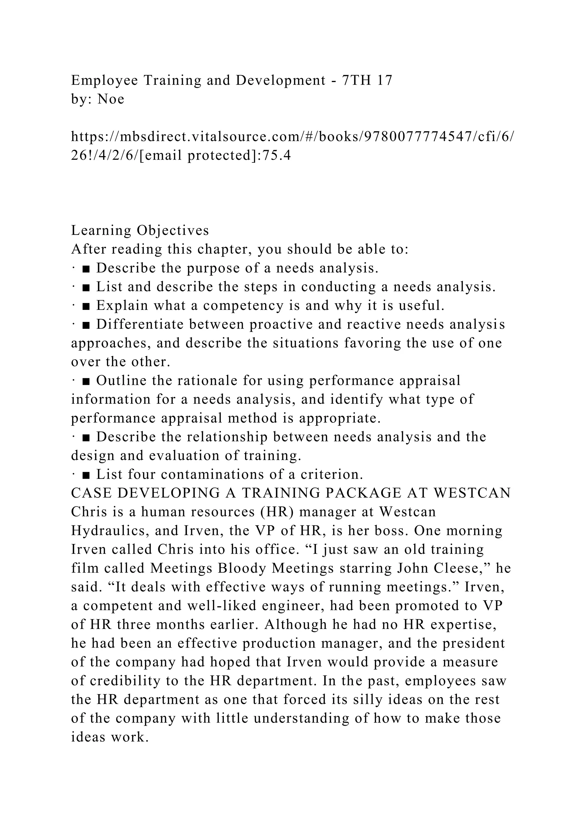Employee Training and Development - 7TH 17
by: Noe
https://mbsdirect.vitalsource.com/#/books/9780077774547/cfi/6/
26!/4/2/6/[email protected]:75.4
Learning Objectives
After reading this chapter, you should be able to:
· ■ Describe the purpose of a needs analysis.
· ■ List and describe the steps in conducting a needs analysis.
· ■ Explain what a competency is and why it is useful.
· ■ Differentiate between proactive and reactive needs analysis
approaches, and describe the situations favoring the use of one
over the other.
· ■ Outline the rationale for using performance appraisal
information for a needs analysis, and identify what type of
performance appraisal method is appropriate.
· ■ Describe the relationship between needs analysis and the
design and evaluation of training.
· ■ List four contaminations of a criterion.
CASE DEVELOPING A TRAINING PACKAGE AT WESTCAN
Chris is a human resources (HR) manager at Westcan
Hydraulics, and Irven, the VP of HR, is her boss. One morning
Irven called Chris into his office. “I just saw an old training
film called Meetings Bloody Meetings starring John Cleese,” he
said. “It deals with effective ways of running meetings.” Irven,
a competent and well-liked engineer, had been promoted to VP
of HR three months earlier. Although he had no HR expertise,
he had been an effective production manager, and the president
of the company had hoped that Irven would provide a measure
of credibility to the HR department. In the past, employees saw
the HR department as one that forced its silly ideas on the rest
of the company with little understanding of how to make those
ideas work.
 